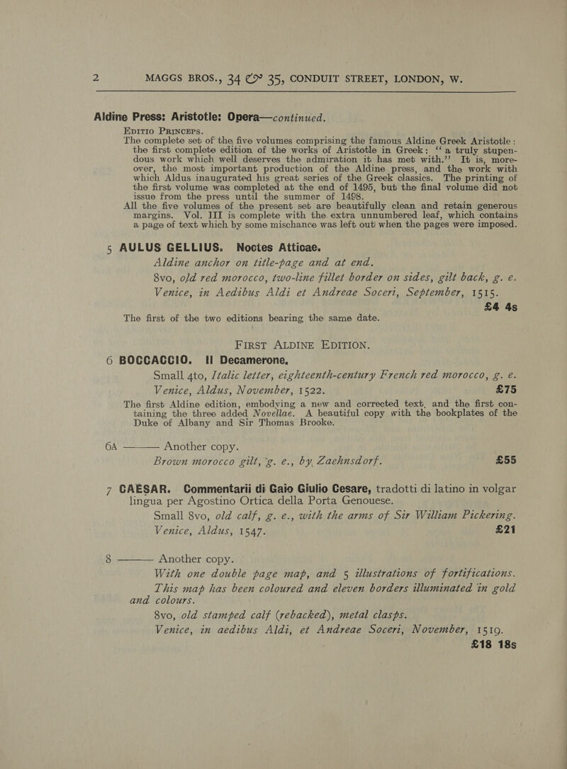  Aldine Press: Aristotle: Onera—continued. Epitio PRINCEPS. The complete set of the five volumes comprising the famous Aldine Greek Aristotle : the first complete edition of the works of Aristotle in Greek: ‘‘ a truly stupen- dous work which well deserves the admiration it has met with.’’ It is, more- over, the most important production of the Aldine press, and the work with which Aldus inaugurated his great series of the Greek classics. The printing of the first volume was completed at the end of 1495, but the final volume did not issue from the press until the summer of 1498. All the five volumes of the present set are beautifully clean and retain generous margins. Vol. JII is complete with the. extra unnumbered leaf, which contains a page of text which by some mischance was left out) when the pages were imposed. 5 AULUS GELLIUS. Noctes Atticae. Aldine anchor on title-page and at end. 8vo, old red morocco, two-line fillet border on sides, gilt back, g. é. Venice, in Aedibus Aldi et Andreae Socerit, September, 1515. £4 4s The first of the two editions bearing the same date. FIRST ALDINE EDITION. 6 BOCCACCIO. II Decamerone, Small 4to, Italic letter, eighteenth-century French red morocco, g. é. Venice, Aldus, November, 1522. £75 The first Aldine edition, embodying a new and corrected text, and the first con- taining the three added Novellae. A beautiful copy with the bookplates of the Duke of Albany and Sir Thomas Brooke. 6A ——— Another copy. Brown morocco gilt, 'g. e., by, Zaehnsdorf. £55 7 CAESAR. Commentarii di Gaio Giulio Cesare, tradotti di latino in volgar lingua per Agostino Ortica della Porta Genouese. Small 8vo, old calf, g. e., with the arms of Sir William Pickering. Venice, Aldus, 1547. £21 With one double page map, and 5 illustrations of fortifications. This map has been coloured and eleven borders illuminated in gold and colours. 8vo, old stamped calf (rebacked), metal clasps. Venice, in aedibus Aldi, et Andreae Soceri, November, 1510. £18 18s