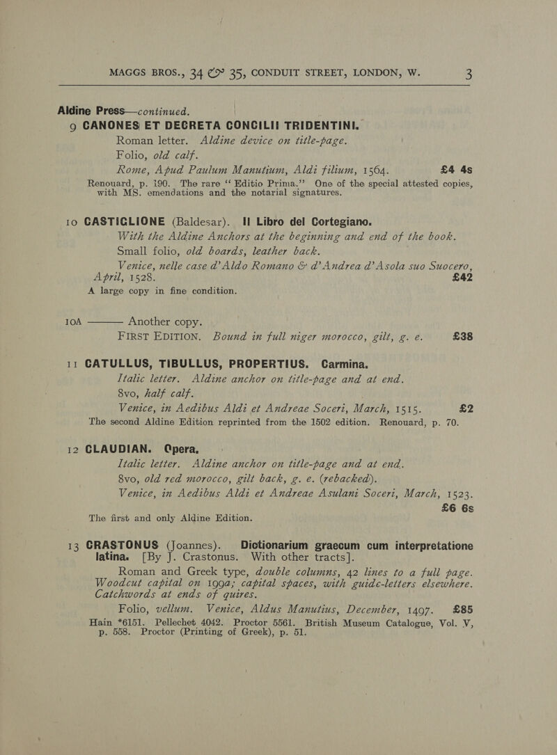Aldine Press—continued. 9 CANONES ET DECRETA CONCILII TRIDENTINI. Roman letter. Adldzne device on title-page. Folio, old calf. Rome, Apud Paulum Manutium, Aldz filium, 1564. £4 4s Renouard, p. 190. The rare ‘‘ Editio Prima.’’ One of the special attested copies, with MS. emendations and the notarial signatures. 10 GASTICGLIONE (Baldesar). Il Libro del Cortegiano. With the Aldine Anchors at the beginning and end of the book. Small folio, old boards, leather back. Venice, nelle case 2 Aldo Romano &amp; dad’ Andrea ad’ Asola suo Suocero, April, 1528. £42 A large copy in fine condition.  IOA Another copy. FIRST EDITION. Bound in full niger morocco, gilt, g. e. £38 11 CATULLUS, TIBULLUS, PROPERTIUS. Carmina. Italic letter. Aldine anchor on title-page and at end. 8vo, half calf. Venice, in Aedibus Aldi et Andreae Soceri, ae 1515. £2 The second Aldine Edition reprinted from the 1502 edition. Renouard, p. 70. 12 CLAUDIAN. (Qpera, Italic letter. Aldine anchor on title-page and at end. 8vo, old red morocco, gilt back, g. e. (rebacked). Venice, in Aedibus Aldi et Andreae Asulani Soceri, March, 1523. £6 6s The first and only Aldine Edition. 13 CRASTONUS (Joannes). Dictionarium graecum cum interpretatione latina. [By J. Crastonus. With other tracts]. Roman and Greek type, double columns, 42 lines to a full page. Woodcut capital on 199a; capital spaces, with guide-letters elsewhere. Catchwords at ends of quires. Folio, vellum. Venice, Aldus Manutius, December, 1497. £85 Hain *6151. Pellechet 4042. Proctor 5561. British Museum Catalogue, Vol. V, p. 558. Proctor (Printing of Greek), p. 51.
