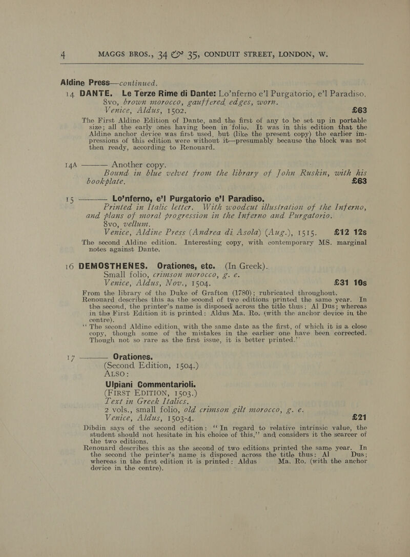 Aldine Press—continucd. i4 DANTE. Le Terze Rime di Dante: Lo’nferno e’] Purgatorio, e’1 Paradiso. 8vo, brown morocco, gauffered edges, worn. Venice, Aldus, 1502. £63 The First Aldine Edition of Dante, and the first of any to be set up in portable size; all the early ones having been in folio. It was in this edition that the Aldine anchor device was first used, but (like the present copy) the earlier im- pressions of this edition were without it—presumably because the block was not then ready, according to Renouard. 144 ———— Another copy. Bound: in blue velvet from the library of John pneehs with his bookplate. £63 15 —_—__— Lo’nferno, e’! Purgatorio e’l Paradiso, Printed in Italic letter. With woodcut illustration of the Inferno, and plans of moral progression in the Inferno and Purgatorio. 8vo, vellum. Venice, Aldine Press (Andrea di Asola) (Aug.), 1515. £12 12s The second Aldine edition. Interesting copy, with contemporary MS. marginal notes against Dante. 16 DEMOSTHENES. Orationes, etc. (In Greek). Small folio, c7zmson morocco, g. é. Venice, Aldus, Nov., 1504. £31 10s From the library of the Duke of Grafton (1780); rubricated throughout. Renouard describes this as the seoond of two editions printed the same year. In the second, the printer’s name is disposed’ across the title thus: Al Dus; whereas in on Edition it is printed: Aldus Ma. Ro.. (with the anchor device iu, the centre ‘‘ The second Aldine edition, with the same date as the first, of which it is a close copy, though some of the mistakes in the earlier one have been corrected. Though not so rare as the first issue, it is better printed.”’ 17 —__— Orationes. (Second, Edition, 1504.) AESO; Ulpiani Commentarioli. (FIRST EDITION, 1503.) Text in Greek Italics. 2 vols., small folio, old crimson gilt morocco, g. é. Venice, Aldus, 1503-4. £21 Dibdin says of the second edition: ‘‘In regard to relative intrinsic value, the student should not hesitate in his choice of this,’’ and considers it the scarcer of the two editions. Renouard describes this as the second of two editions printed the same year. In the second the printer’s name is disposed across the title thus: Al Dus ; whereas in the first edition it is printed: Aldus Ma. Ro. (with the anchor device in the centre).