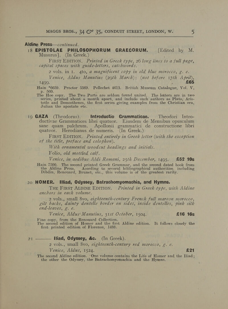 Aidine Press—continued. 18 EPISTOLAE PHILOSOPHORUM GRAECORUM. [Edited by M. Musurus]. (In Greek.) FIRST EDITION. Printed in Greek type, 20 long lines to a full page, capital spaces with guide-letters, catchwords. 2 vols. in I. 4to, a magnificent copy in old blue morocco, g. é. Venice, Aldus Manutius (29th March): (not before 17th April), £65 1400. Hain *6659. Provtor 5569. Pellechet 4613. British Museum Catalogue, Vol. V, p. 560. The Hoe copy. The Two Parts are seldom found united. The letters are in two series, printed about a month apart, and include such authors as Plato, Aris- totle and Demosthenes, the first series giving examples from the Christian era, Julian the apostate etc. 19 GAZA (Theodorus). Introductio Grammaticae. Theodori Intro- ductivae Grammatices libri quatuor. Eiusdem de Mensibus opusculum sane quam pulchrum. Apollonii grammatici de constructione libri quatuor. Herodianus de numeris. (In Greek.) FIRST EDITION. Printed entirely in Greek letter (with the exception of the title, preface and colophon),. With ornamental woodcut headings and initials. Folio, old mottled calf. Venice, in aedibus Aldi Romani, 25th December, 1495. £52 10s Hain 7500. The second printed Greek Grammar, and the second dated book from the Aldine Press. | Acording to several bibliographical authorities, including Dibdin, Renouard, Brunet, etc., this volume is of the greatest rarity. 20 HOMER. Illiad, Odyssey, Batrachomyomachia, and Hymns. THE FIRST ALDINE EDITION. Printed in Greek type, with Aldine anchors in each volume. _2-vols., small 8vo, ezghteenth-century French full maroon morocco, gilt backs, dainty dentelle border on sides, inside dentelles, pink silk end-leaves, g. eé. Venice, Aldus’ Manutius, 31st October, 1504. £16 16s Fine copy, from the Renouard Collection. The second edition of Homer and the first Aldine edition. It follows closely the first printed edition of Florence, 1488.  — Iliad, Odyssey, &amp;c. (In Greek). 2 vols., small 8vo, ezghteenth-century red morocco, g. e. Venice, Aldus, 1524. £21 The second Aldine edition. “One volume contains the Lite of Homer and, the Iliad; the other the Odyssey, the Batrachomyomachia and the Hymns. 21