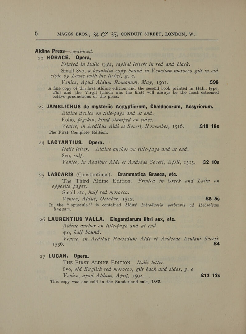 Printed in Italic type, capital letters in red and black. Small 8vo, a beautiful copy bound in Venetian morocco gilt in old style by Lewis with his ticket, g. e. Venice, Apud Aldum Romanum, May, 1501. £98 A fine copy of the first Aldine edition and the second book printed in Italic type. This and the Virgil (which was the first) will always be the most esteemed octavo productions of the press. 24 25 20 27 Aldine device on title-page and at end. Folio, gzgskin, blind stamped on sides. Venice, in Aedibus Aldi et Socert, November, 15106. £18 18s The First Complete Edition. LACTANTIUS. Opera. Italic letter. Aldine anchor on title-page and at end. 8vo, calf. Venice, in Aedibus Aldi et Andreae Soceri, April, 1515. £2 10s LASCARIS (Constantinus). Grammatica Graeca, ete. The Third Aldine Edition. Printed in Greek and Latin on opposite pages. Small 4to, Zalf red morocco. Venice, Aldus, October, 1512. £5 5s In the ‘‘ opuscula’’ is contained Aldus’ Introductio wperbrevis ad Hebraicam linguam. LAURENTIUS VALLA. Elegantiarum libri sex, etc. Aldine anchor on title-page and at end. Ato, half bound. Venice, in Aedibus Haeredum Aldi et Andreae Asulani Soceri, 1530. £4 LUCAN. Opera. THE FIRST ALDINE EDITION. JZalic letter. 8vo, old English red morocco, gilt back and sides, g. e. Venice, apud Aldum, April, 1502. £12 12s This copy was one sold in the Sunderland ‘sale, 1882.