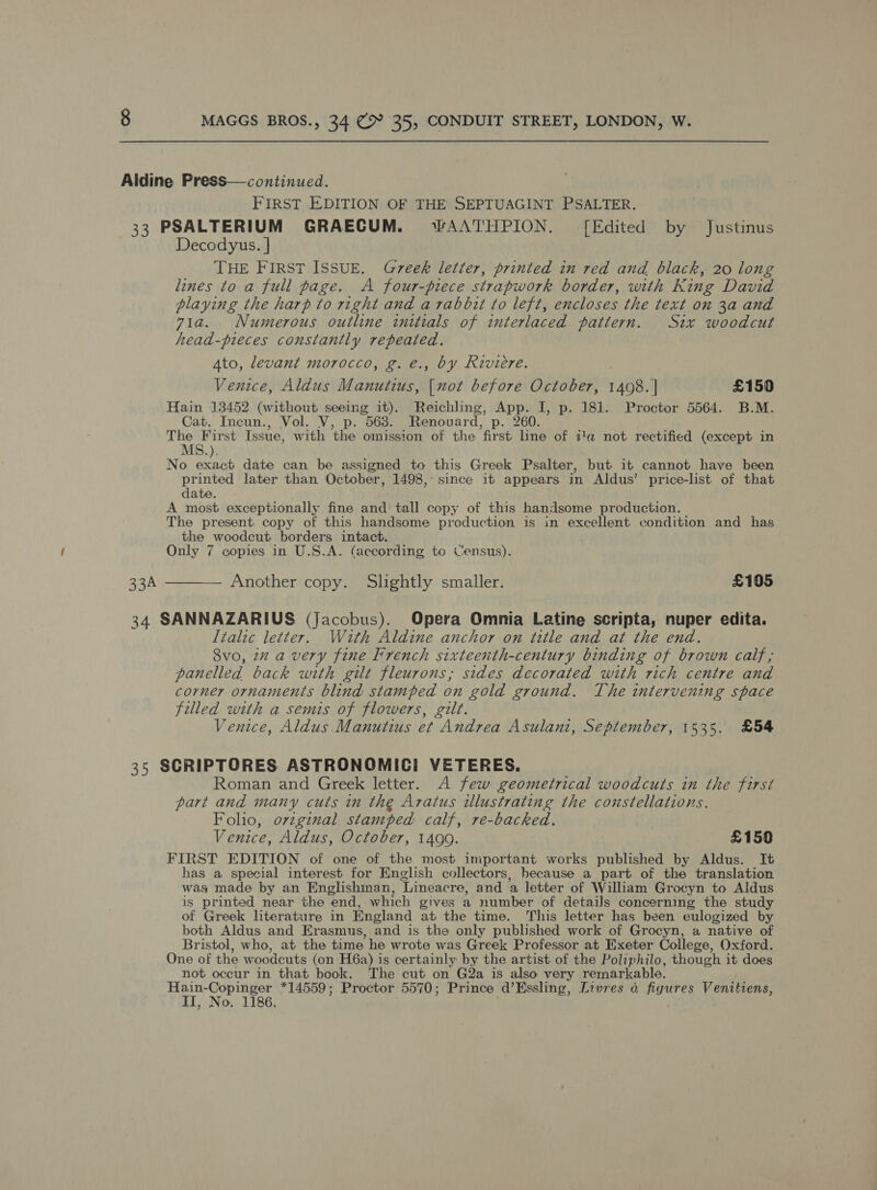 Aldine Press—continued. FIRST EDITION OF THE SEPTUAGINT PSALTER. 33 PSALTERIUM GRAECUM. wWAAT'HPION. [Edited by Justinus Decodyus. | THE FIRST ISSUE. Greek letter, printed in red and black, 20 long lines to a full page. A four-piece strapwork border, with King David playing the harp to right and a rabbit to left, encloses the text on 3a and 71a. Numerous outline initials of interlaced pattern. Six woodcut head-pieces constantly repeated. Ato, levant morocco, g. e., by Riviere. Venice, Aldus Manutius, oe before October, AG | £150 Hain 13452 (without seeing it). Reichling, abe I, p. 181. Proctor 5564. B.M. Cat. Incun., Vol. V, p. 563. Renouard, p. 260. The First Issue, with the omission of the first line of ia not rectified (except in MS.). No exact date can be assigned to this Greek Psalter, but it cannot have been printed later than October, 1498, since it appears in Aldus’ price-list of that date. A most exceptionally fine and tall copy of this handsome production. The present copy of this handsome production is in excellent condition and has the woodcut borders intact. Only 7 copies in U.S.A. (according to Census). 33A ———— Another copy. Slightly smaller. £105 34 SANNAZARIUS (Jacobus). Opera Omnia Latine scripta, nuper edita. Italic letter. Wath Aldine anchor on title and at the end. 8vo, 2 a very fine French sixteenth-century binding of brown calf; panelled back with gilt fleurons; sides decorated with rich centre and corner ornaments blind stamped on gold ground. The intervening space filled with a semis of flowers, gilt. Venice, Aldus Manutius et Andrea Asulani, September, 1535. £54 35 SCRIPTORES ASTRONOMICI VETERES. Roman and Greek letter. A few geometrical woodcuts in the first part and many cuts in the Aratus illustrating the constellations. Folio, ovzginal stamped calf, re-backed. Venice, Aldus, October, 1490. £150 FIRST EDITION of one of the most important works published by Aldus. It has a special interest for English collectors, because a part of the translation was made by an Englishman, ‘Lineacre, and a letter of William Grocyn to Aldus is printed near the end, which gives a number of details concerning the study of Greek literature in England at the time. This letter has been eulogized by both Aldus and Erasmus, and is the only published work of Grocyn, a native of Bristol, who, at the time he wrote was Greek Professor at Exeter College, Oxford. One of the woodcuts (on H6a) is certainly by the artist of the Poliphilo, though it does not occur in that book. The cut on G2a is also very remarkable. tal Ne lee *14559; Proctor 5570; Prince d’Essling, Livres 6 figures Venitiens, o. 1186.