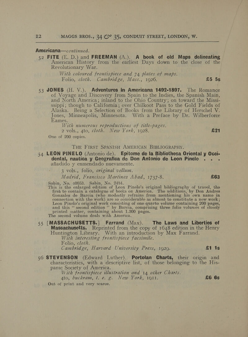  Americana—continued. 52 FITE (&amp;. D.) and FREEMAN (A.). A hook of old Maps delineating American History from the earliest Days down to the close of the Revolutionary War. With coloured frontispiece and 74 plates of maps. Folio, cloth. Cambridge, Mass., 1926. £5 5s 53 JONES (H. V.). Adventures in Americana 1492-1897. The Romance of Voyage and Discovery from Spain to the Indies, the Spanish Main, and North America; inland to the Ohio Country; on toward the Missi- ssipp1; though to California; over Chilkoot Pass to the Gold Fields of Alaska. Being a Selection of Books from the Library of Herschel V. Jones, Minneapolis, Minnesota. Wuith a Preface by Dr. Wilberforce Eames. With numerous reproductions of title-pages. 2 vols., 4to, cloth. New York, 1928. £21 One of 200 copies. THE FIRST SPANISH AMERICAN BIBLIOGRAPHY. 34 LEON PINELO (Antonio de). Epitome de la Bibliotheca Oriental y Occi- dental, nautica y Geografica de Don Antonio de Leon Pinelo . . . afiadido y enmendado nuevamente. 3 vols., folio, ovzgznal vellum. Madrid, Francisco Martinez Abad, 1737-8. £63 Sabin, No. 40053. Sabin, No. 2484. This is the enlarged edition of Leon Pinelo’s original bibliography of travel, the first to contain a catalogue of books on America. The additions, by Don Andres Gonzalez de Barcia (who modestly refrains from mentioning his own name in connection with the work) are so considerable as almost to constitute a new work; Leon Pinelo’s original work consisting of one quarto volume containing 200 pages, and this ‘‘ second edition ’’ by Barcia, comprising three folio volumes of closely printed matter, containing about 1.300 pages. The second volume deals with America. 55 [MASSACHUSETTS.| Farrand (Max). The Laws and Liberties of Massachusetts. Reprinted from the copy of 1648 edition in the Henry Huntington Library. With an introduction by Max Farrand. With interesting frontispiece facsimile. Folio, cloth. Cambridge, Harvard University Press, 1929. £1 1s 56 STEVENSON (Edward Luther). Portolan Charts, their origin and characteristics, with a descriptive list, of those belonging to the His- panic Society of America. With frontispiece illustration and 14 other Charts. Ato, buckram, t. e. g. New York, ioll. £6 Gs Out of print and very scarce.