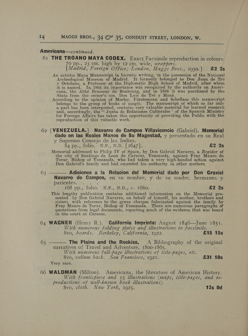  Americana—continued. 61 THE TROANO MAYA CODEX. Exact Facsimile reproduction in colours, 70 pp., 23 cm. high by 12 cm. wide, wrappers. [Madrid, Foreign Office; London, Maggs Bros., 1930.| £2 2s An artistia Maya Manuscript in hieratic writing, in the possession of the National Archeological Museum of Madrid. It formerly belonged to Don Juan de Tré y Ortolano, a Professor at the Diplomatic High School of Madrid, after whom it is named. In, 1864 its importance was recognised by the authority on Ameri- cana, the Abbé Brasseur de Boubourg, and in 1888 it was purchased by the State from the owner’s son, Don Luis de Tré y Moxo. According to the opinion of Morley, Férstemann and Schellaas this manuscript belongs to the group of books of magic. The manuscript of which so far only a part has been, interpreted, contains very valuable material for learned research and, accordingly, the ‘‘ Junta de Relaciones Culturales ’ of the Spanish Ministry for Foreign Affairs has taken this opportunity of providing the Public with the reproduction of this valuable work. 62 [VENEZUELA.]| Navarro de Campos Villavicencio (Gabriel). Memorial dado en las Reales Manos de Su Magestad, y presentado en su Real y Supremo Consejo de las Indias. 84 pp., folio. N.P., N.D. [1647]. £2 2s Memorial addressed to Philip IV of Spain, by Don Gabriel Navarro, a Regidor of the city of Santiago de Leon de Caracas, Venezuela, against Fray Mauro de Tovar, Bishop of Venezuela, who had taken a very high-handed action against Don Gabriel’s family and had exceeded his authority in other matters. 63 ———— Adiciones a la Relacion del Memorial dado por Don Graviel Navarro de Campos, en su nombre, y de su madre, hermanos y PAKAGUILES rd. foi 168 pp., folio. N.P., N.D., c. 1680. £2 2s This lengthy publication contains additional information on the Memorial pre- sented by Don Gabriel Navarro, on behalf of himself, his mother, brothers and sisters, with reference to the grave charges fulminated against the family by Fray Mauro de Tovar, Bishop of Venezuela. There are numerous paragraphs of quotations from legal documents, reporting much of the evidence that was heard in the court at Caracas. 64 WAGNER (Henry R.). California Imprints: August 1846—June 1851. With numerous folding plates and illustrations in facsimile. 8vo, boards. Berkeley, California, 1922. £15 15s 65 ———_— The Plains and the Rockies, A Bibliography of the original narratives of Travel and Adventure, 1800-1865. With numerous full-page illustrations of title-pages, efc. Svo, vellum back. San Francisco, 1921. £31 10s Very rare. 66 WALDMAN (Milton). Americana, the literature of American History. | With frontispiece and 13 tllustrations (maps, title-pages, and re- productions of well-known book illustrations). 8vo, cloth. New York, 1925. 12s Od