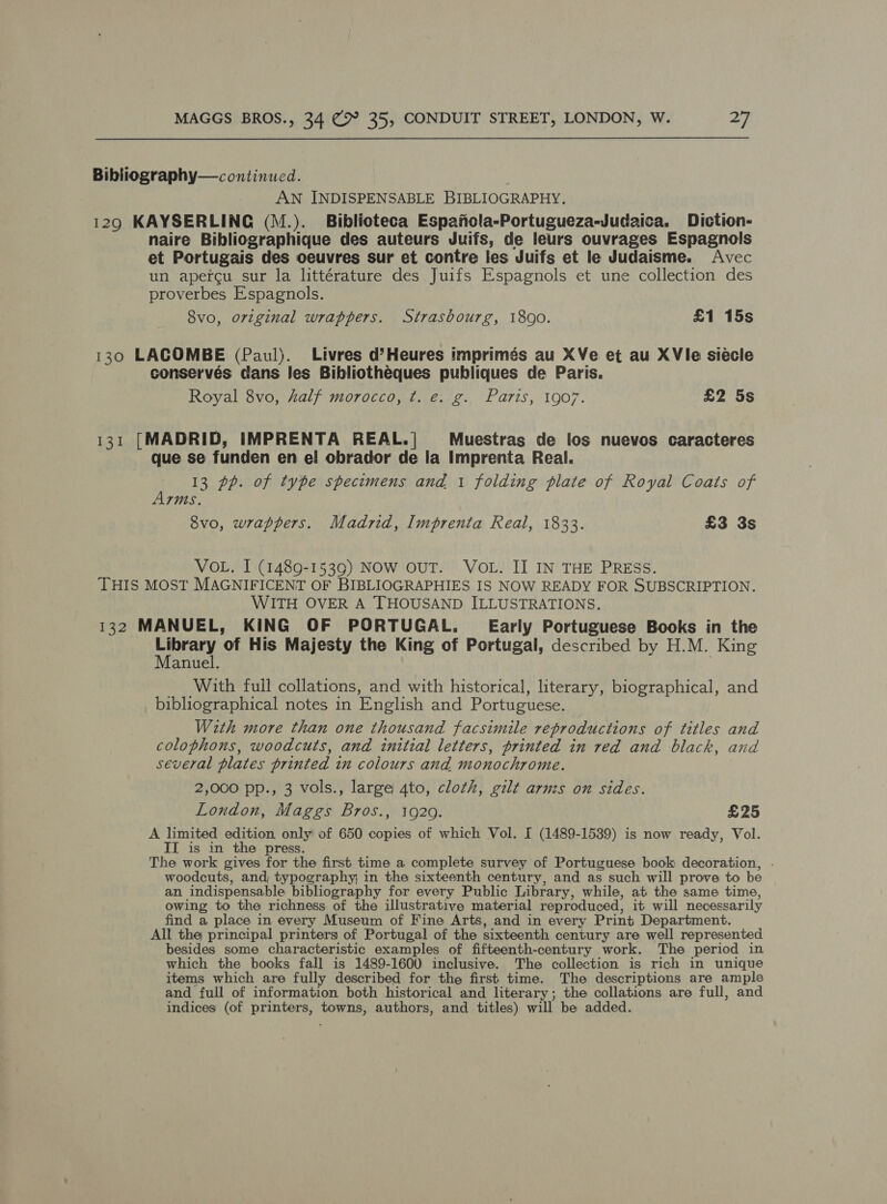 Bibliography— continued. | AN INDISPENSABLE BIBLIOGRAPHY. 129 KAYSERLING (M.). Biblioteca Espanola-Portugueza-Judaica. Diction- naire Bibliographique des auteurs Juifs, de leurs ouvrages Espagnols et Portugais des oeuvres sur et contre les Juifs et le Judaisme. Avec un apercu sur la littérature des Juifs Espagnols et une collection des proverbes Espagnols. 8vo, original wrappers. Strasbourg, 1800. £1 15s 130 LACOMBE (Paul). Livres d’Heures imprimés au XVe et au XVle siécle conserves dans les Bibliothéeques publiques de Paris. Royal 8vo, half morocco, ¢t. e. g. Paris, 1907. £2 5s 131 [MADRID, IMPRENTA REAL.| Muestras de los nuevos caracteres que se funden en el obrador de la Imprenta Real. a 13 pp. of type spectmens and 1 folding plate of Royal Coats of rms. 8vo, wrappers. Madrid, Imprenta Real, 1833. £3 3s VOL. I (1489-1539) NOW OUT. VOL. II IN THE PRESS. THIS MOST MAGNIFICENT OF BIBLIOGRAPHIES IS NOW READY FOR SUBSCRIPTION. WITH OVER A THOUSAND ILLUSTRATIONS. 132 MANUEL, KING OF PORTUGAL. Early Portuguese Books in the Library of His Majesty the King of Portugal, described by H.M. King Manuel. __ With full collations, and with historical, literary, biographical, and bibliographical notes in English and Portuguese. With more than one thousand facsimile reproductions of titles and colophons, woodcuts, and initial letters, printed in red and black, and several plates printed in colours and monochrome. 2,000 pp., 3 vols., large 4to, cloth, gilt armzs on sides. London, Maggs Bros., 1929. £25 A limited edition, only of 650 copies of which Vol. I (1489-1539) is now ready, Vol. II is in the press. The work gives for the first time a complete survey of Portuguese book decoration, . woodcuts, and, typography; in the sixteenth century, and as such will prove to be an indispensable bibliography for every Public Library, while, at the same time, owing to the richness of the illustrative material reproduced, it will necessarily find a place in every Museum of Fine Arts, and in every Print Department. All the principal printers of Portugal of the sixteenth century are well represented besides some characteristic examples of fifteenth-century work. The period in which the books fall is 1489-1600 inclusive. The collection is rich in unique items which are fully described for the first time. The descriptions are ample and full of information both historical and literary; the collations are full, and indices (of printers, towns, authors, and titles) will be added.