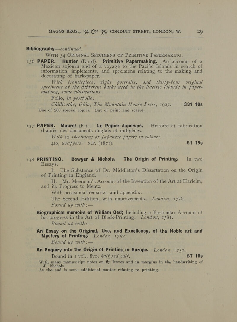 Bibliography— continued. WITH 34 ORIGINAL SPECIMENS OF PRIMITIVE PAPERMAKING. 136 PAPER. Hunter (Dard). Primitive Papermaking. An account of a Mexican sojourn and of a voyage to the Pacific Islands in search of information, implements, and specimens relating to the making and decorating of bark-paper. With frontispiece, etght portraits, and thirty-four original specimens of the different barks used in the Pacific Islands in paper- making, some tllustrations. Folio, zz portfolio. Chillicothe, Ohio, The Mountain House Press, 1927. £31 10s One of 200 special copies. Out of print and scarce. 137 PAPER. Maure! (F.). Le Papier Japonais. Histoire et fabrication d’apres des documents anglais et indigénes. With 12 specimens of japanese papers in colours. Ato, wrappers. N.P. (1871). £1 15s 138 Ladle Bowyer &amp; Nichols. The Origin of Printing. In two ssays. I. The Substance of Dr. Middleton’s Dissertation on the Origin of Printing in England. II. Mr. Meerman’s Account of the Invention of the Art at Harleim, and its Progress to Mentz. With occasional remarks, and appendix. The Second Edition, with improvements. London, 1770. Bound up with :— Biographical memoirs of William Ged; Including a Particular Account of his progress in the Art of Block-Printing. Lonxdon, 1781. Bound up with :— An Essay on the Original, Use, and Excellency, of the Noble art and Mystery of Printing. J.ondon, 1752. Bound up with: — An Enquiry into the Origin of Printing in Europe. J.ondon, 1752. Bound in 1 vol., 8vo, alf red calf. £7 10s With many manuscript notes on fly leaves and in margins in the handwriting of J. Nichols. At the end is some additional matter relating to printing.