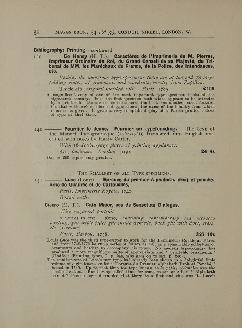 Bibliography: Printing—continued. 139 ———— De Hansy (H. T.). Caractéres de I’Imprimerie de M, Pierres, Imprimeur Ordinaire du Roi, du Grand Conseil de sa Majesté, du Tri- bunal de MM. les Maréchaux de France, de la Police, des Intendances, etc. Besides the numerous type-specimens there are at the end 28 large folding plates, of ornaments and woodcuts, mostly from Papillon. Thick 4to, ovzginal mottled calf. Paris, 1785. £105 A magnificent copy of one of the most important type specimen books of the eighteenth century. It is the first specimen book which appears to be intended by a printer for the use of his customers; the book has another novel feature, i.e. that with each specimen of type shown, the name of the foundry from which it comes is given. It gives a very complete display of a Parish printer’s stock of type at that time. 140 ————— Fournier le Jeune. Fournier on typefounding. The text of the Manuel Typographique (1764-1766) translated into English and edited with notes by Harry Carter. With 16 double-page plates of printing appliances. 8vo, buckram. London, 1930. £4 4s One of 260 copies only printed. THE SMALLEST OF ALL TYPE-SPECIMENS. 141 ———— Luce (Louis). Epreuve du premier Alphabeth, droit et penché, orné de Quadres et de Cartouches, Paris, Imprimerie Royale, 1740. Bound with:— Cicero (M. T.). Cato Maior, seu de Senectute Dialogus. With engraved portrait. 2 works in one. 16mo, charming contemporary red morocco binding, ‘gilt triple fillet gilt inside dentelle, back gilt with dots, stars, etc. (Derome). Paris, Barbou, 1758. £37 10s Louis Luce was the third type-cutter to work for the Imprimerie Royale at Paris, and from, 1740-1770 he cut a series of founts as well as a remarkable collection of ornaments and borders to accompany his types. No modern type-foundry has produced a more magnificent suite of appropriate and ‘‘ printable ornaments.’’ (Updike: Printing types, I, p. 245, who goes on to say, p. 246): The smallest size of Luce’s new type had already been shown in a delightful little volume of eight leaves, called ‘‘ Epreuve du Premier Alphabeth Droit et Penché,”’ issued in 1740. Up to that time the type known as la petite sédanoise was the smallest extant. But having called that, for some reason or other, ‘‘ Alphabeth second,’’ French logic demanded that there be a first and this was it—Luce’s