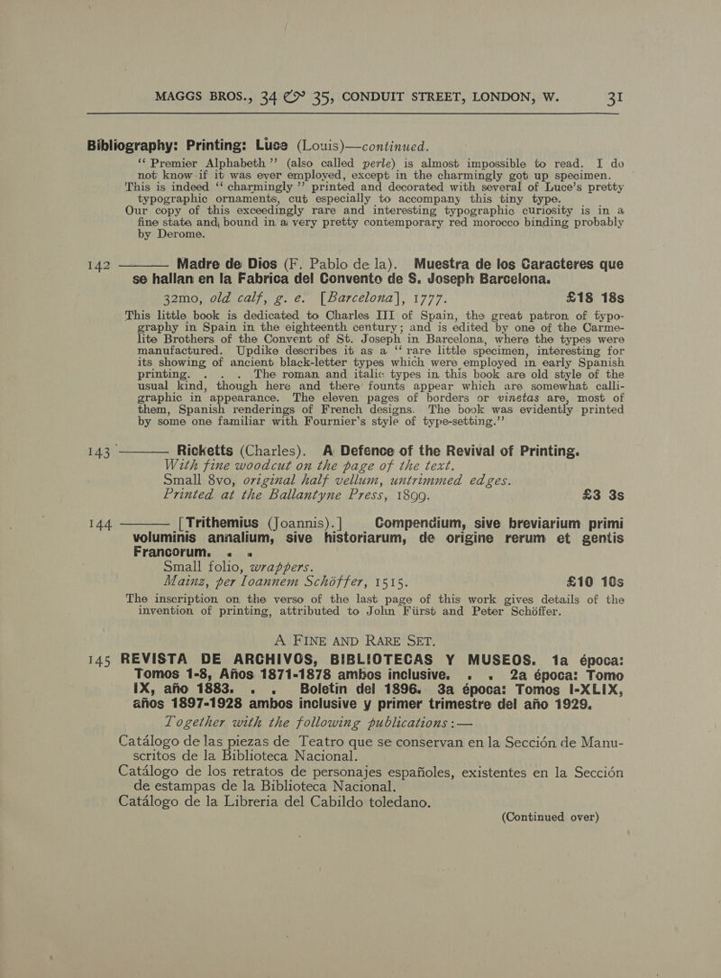 Bibliography: Printing: Luce (Louis)—continued. ‘‘ Premier Alphabeth ’’ (also called perle) is almost impossible to read. I do not: know -if it was ever employed, except in the charmingly got up specimen. This is indeed ‘‘ charmingly ”’ printed and decorated with several of Luce’s pretty typographic ornaments, cut especially to accompany this tiny type. Our copy of this exceedingly rare and interesting typographic curiosity is in a fine state, and, bound in, ai very pretty contemporary red morocco binding probably by Derome. 142 ——__—— Madre de Dios (F. Pablo dela). Muestra de los Caracteres que se hallan en la Fabrica del Convento de S. Joseph Barcelona. 32mo, old calf, g. e. [Barcelona], 1777. £18 18s This little book is dedicated to Charles III of Spain, the great patron of typo- graphy in Spain in the eighteenth century; and is edited by one of the Carme- lite Brothers of the Convent of St. Joseph in Barcelona, where the types were manufactured. Updike describes it as a ‘‘ rare little specimen, interesting for its showing of ancient black-letter types which were employed in early Spanish printing. . . . The roman and italic: types in this book are old style of the usual kind, though here and there founts appear which are somewhat calli- graphic in appearance. The eleven pages of borders or vinetas are, most of them, Spanish renderings of French designs. The book was evidently printed by some one familiar with Fournier's style of type-setting.’’ 143 ———— Ricketts (Charles). A Defence of the Revival of Printing. With fine woodcut on the page of the text. Small 8vo, ovzginal half vellum, untrimmed edges. Printed at the Ballantyne Press, 1899. £3 3s 144 ———— [Trithemius (Joannis). ] Compendium, sive breviarium primi voluminis annalium, sive historiarum, de origine rerum et gentis Francorum. « « | Small folio, wrappers. Lainz, per loannem Schoffer, 1515. £10 18s The inscription on the verso of the last page of this work gives details of the invention of printing, attributed to John Fiirst and Peter ~ Schiffer. A FINE AND RARE SET. 145 REVISTA DE ARCHIVOS, BIBLIOTECAS Y MUSEOS. 1a época: Tomos 1-8, Anos 1871-1878 ambos inclusive. . . 2a época: Tomo IX, ano 1883. . . Boletin del 1896. 3a época: Tomos I-XLIX, anos 1897-1928 ambos inclusive y primer trimestre del afio 1929. Together with the following publications :— Catalogo de las piezas de Teatro que se conservan en la Seccidn de Manu- scritos de la Biblioteca Nacional. Catalogo de los retratos de personajes espafioles, existentes en la Seccién de estampas de la Biblioteca Nacional. Catalogo de la Libreria del Cabildo toledano. (Continued over)