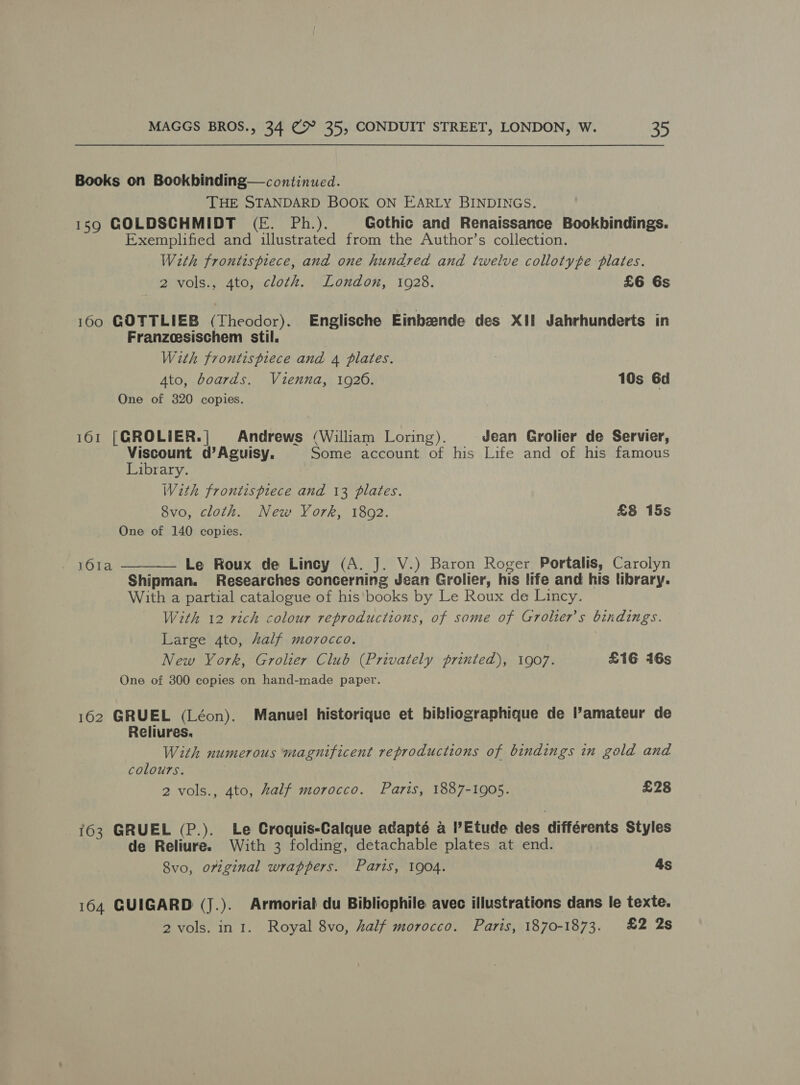 Books on Bookbinding— continued. THE STANDARD BOOK ON EARLY BINDINGS. 159 COLDSCHMIDT (EF. Ph.). Gothic and Renaissance Bookhindings. Exemplified and illustrated from the Author’s collection. With frontispiece, and one hundred and twelve collotyte plates. 2 vols., 4to, cloth. London, 1928. £6 6s 160 GOTTLIEB (Theodor). Englische Einbeende des XII Jahrhunderts in Franzoesischem stil. With frontispiece and 4 plates. 3 Ato, boards. Vienna, 1926. 10s 6d One of 320 copies. 161 [GROLIER.| Andrews (William Loring). Jean Grolier de Servier, Viscount d’Aguisy. Some account of his Life and of his famous Library. With frontispiece and 13 plates. 8vo, cloth. New York, 1802. £8 15s One of 140 copies.  161a Le Roux de Lincy (A. J. V.) Baron Roger Portalis, Carolyn Shipman. Researches concerning Jean Grolier, his life and his library. With a partial catalogue of his books by Le Roux de Lincy. With 12 rich colour reproductions, of some of Grolier’s bindings. Large 4to, half morocco. New York, Grolier Club (Privately printed), 1907. £16 416s One of 300 copies on hand-made paper. 162 GRUEL (Léon). Manuel historique et bibliographique de l’amateur de Reliures. With numerous magnificent reproductions of bindings in gold and colours. 2 vols., 4to, half morocco. Paris, 1887-1905. £28 163 GRUEL (P.). Le Croquis-Calque adapté a l’Etude des différents Styles de Reliure. With 3 folding, detachable plates at end. 8vo, original wrappers. Parts, 1904. 4s 164 GUIGARD (J.). Armorial du Bibliophile avec illustrations dans le texte. 2 vols. in 1. Royal 8vo, half morocco. Paris, 1870-1873. £2 2s