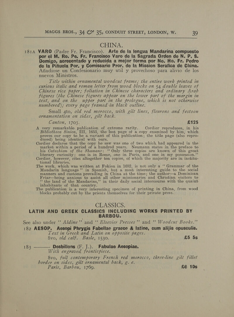  CHINA. 1814 WARO (Padre Fr. Francisco). Arte de la lengua Mandarina compuesto por el M. Ro. Pe, Fr. Francisco Varo de la Sagrada Orden de N. P. S. Domigo, acrecentade y reducida a mejor forma por No, Ho, Fr. Pedro de la Pifuela Por, y Comissario Pror. de la Mission Serafica de China. Afiadiose un Confesionario muy util y provechoso para alivio de los nuevos Ministros. Title within ornamental woodcut frame, the entire work printed in curious italic and roman letter from wood blocks on 54 double leaves of Chinese rice paper; foliation in Chinese characters and ordinary Arab figures (the Chinese figures appear on the lower part of the margin in text, and on the upper part in the prologue, which is not otherwise numbered), every page framed in black outline. Small 4to, old red morocco, with gilt lines, pe and festoon ornamentation on sides, gilt back. Canton, 1703. £125 A very remarkable publication of extreme rarity. Cordier reproduces, in his Bibliotheca Sinica, III, 1655, the last page of a copy examined by him, which proves our copy to be a variant of this publication; the title page (also repro- duced) being identical with ours. Cordier declares that the copy he saw was one of two which had appeared in the market within a period of a hundred years. Neumann states in the preface to his Catechism of the Shamans: “ Only three copies are known. of this great literary curiosity: one is in Rome, one in Paris, and one in my possession.’ Cordier, however, cites altogether ten. copies, of which the majority are in institu- tional libraries. The work, which was written at Fokien in 1682, is not only a ‘‘ Grammar of the Mandarin language’ in Spanish, but a most interesting guide to the social manners and customs prevailing in China at the time; the author—a Dominican Friar—being anxious to assist all other missionaries “and Christian visitors to ‘‘ the land of the Mandarins,’’ in their daily social intercourse with the quaint inhabitants of that country. The publication is a very interesting specimen of printing in China, from wood blocks probably cut by the priests themselves for their private press. CLASSICS. LATIN AND GREEK CLASSICS INCLUDING WORKS PRINTED BY _ BARBOU. See also under ‘‘ Aldine’’ and ‘‘ Elzevier Presses’’ and ‘‘ Woodcut Books.’’ 182 AESOP. Aesopi Phrygis Fabellae graece &amp; latine, cum alijis opusculis. 1 ext in Greek and Latin on opposite pages. 8vo, old calf. Basle, 1530. £5 5s 183 ———— Desbillons (F. J.). Fabulae Aesopiae, With engraved frontispiece. | 8vo, full contemporary French red morocco, three-line gilt fillet border on sides, gilt ornamental back, g. eé.