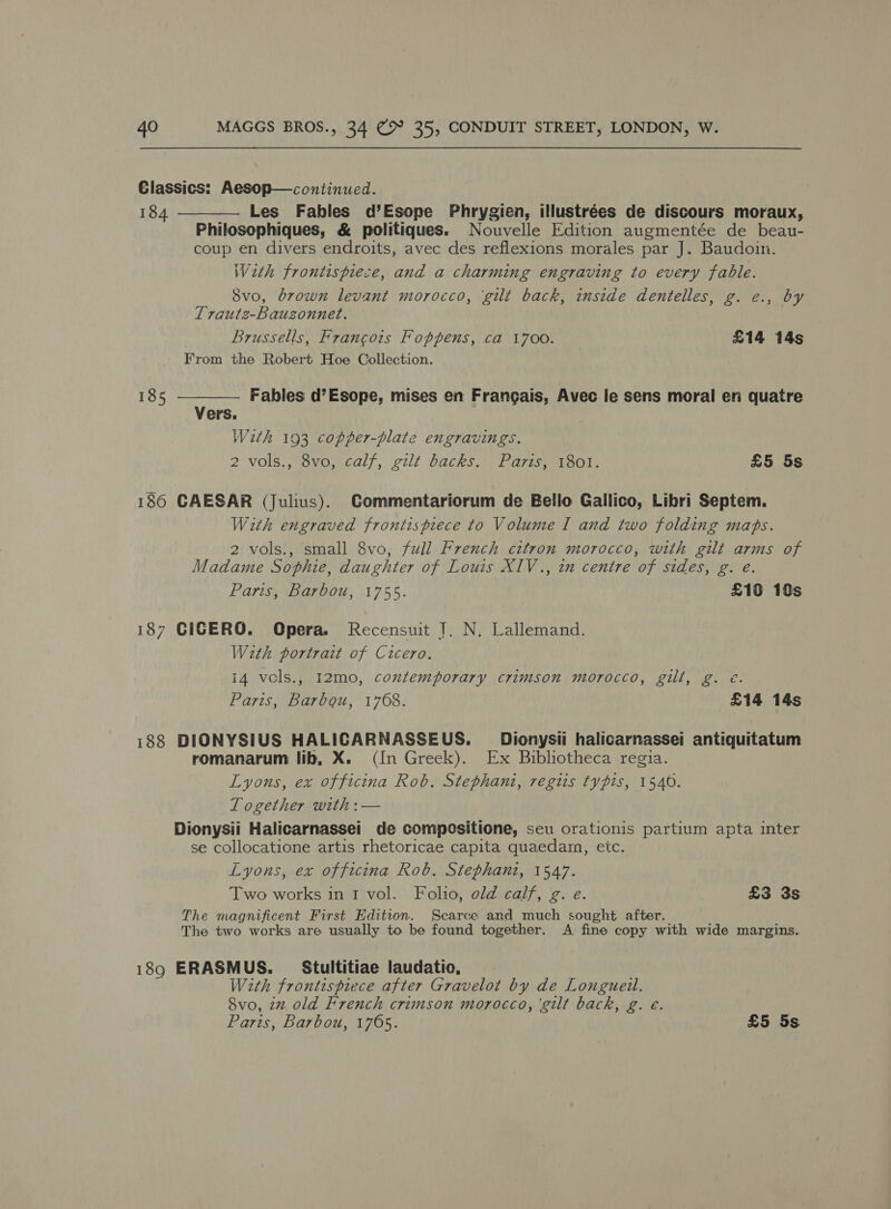 Glassics: Aesop—continued. 184 — Les Fables d’Esope Phrygien, illustrées de discours moraux, Philosophiques, &amp; politiques. Nouvelle Edition augmentée de beau- coup en divers endroits, avec des reflexions morales par J. Baudoin. Weth frontispiece, and a charming engraving to every fable. Svo, brown levant morocco, ‘gilt back, inside dentelles, g. e., by Traute-Bauzonnet. Brussells, Francois Foppens, ca 1700. £14 14s From the Robert Hoe Collection.   185 Fables d’Esope, mises en Frangais, Avec le sens moral en quatre Vers. With 193 copper-plate engravings. 2 vols., Svo, calf, gilt backs: Paris, 1301. £5 5s 186 CAESAR (Julius). Commentariorum de Bello Gallico, Libri Septem. With engraved frontispiece to Volume I and two folding maps. 2 vols., small 8vo, full French citron morocco, with gilt arms of Madame Sophie, daughter of Louis XIV., in centre of sides, g. e. Paris, Barbou, 1755. £10 10s 187 CICERO. Opera. Recensuit J. N. Lallemand. With portrait of Cicero. 14 vols., I2mo, contemporary crimson morocco, gilt, g. é. Paris, Barbgou, 1768. £14 14s i188 DIONYSIUS HALICARNASSEUS. _Dionysii halicarnassei antiquitatum romanarum lib, X. (In Greek). Ex Bibliotheca regia. Lyons, ex officina Rob. Stephani, regis typis, 1540. Together with :— Dionysii Halicarnassei de compositione, seu orationis partium apta inter se collocatione artis rhetoricae capita quaedam, etc. Lyons, ex offecina Rob. Stephani, 1547. Two works in I vol. Folio, old calf, g. e. £3 3s The magnificent First Edition. Scarce and much sought after. The two works are usually to be found together. A fine copy with wide margins. 189 ERASMUS. _ Stultitiae laudatio, With frontispiece after Gravelot by de Longueil. Svo, 2% old French crimson morocco, ‘gilt back, g. €. Paris, Barbou, 1765. £5 5s