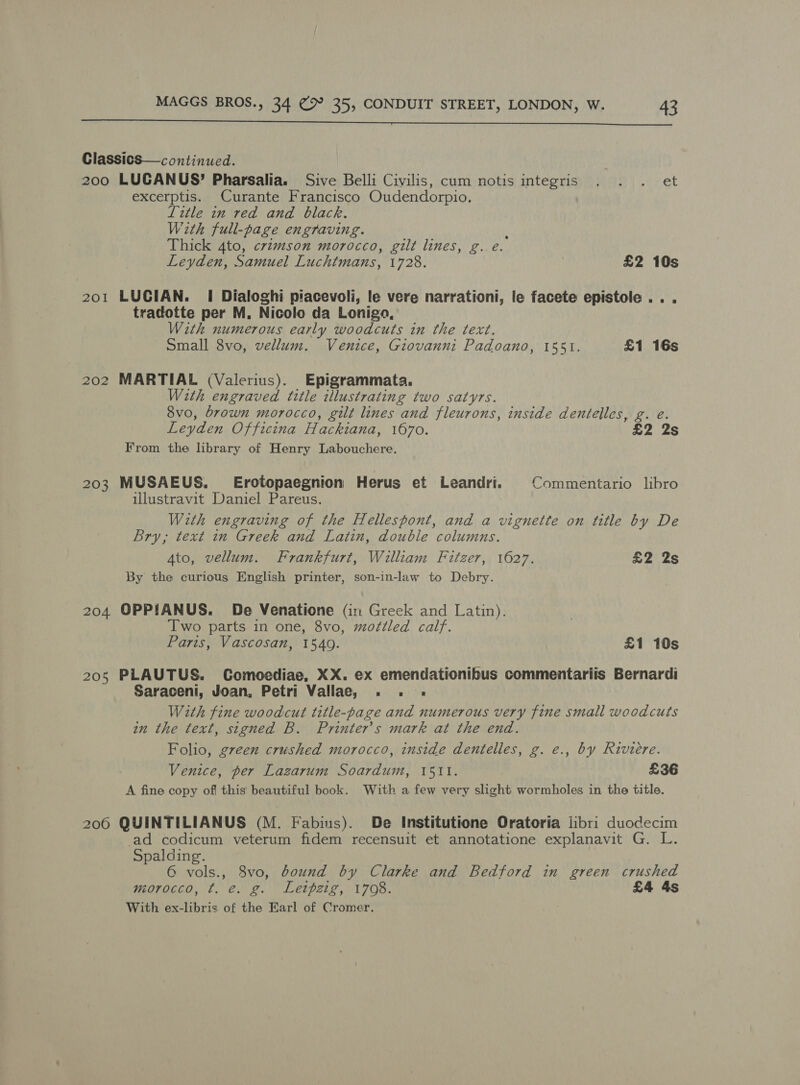  Classics—continued. 200 LUGANUS’ Pharsalia. Sive Belli Civilis, cum notis integris . . . et excerptis. Curante Francisco Oudendorpio. Ltle im red and black. With full-page engraving. ‘ Thick 4to, crtzmson morocco, gilt lines, g. eé. Leyden, Samuel Luchtmans, 1728. | £2 10s 201 LUCIAN. I Dialoghi piacevoli, le vere narrationi, le facete epistole ... tradotte per M, Nicolo da Lonigo, With numerous early woodcuts in the text. Small 8vo, vellum. Venice, Giovanni Padoano, 1551. £1 16s 202 MARTIAL (Valerius). Epigrammata. Wth engraved title illustrating two satyrs. 8vo, brown morocco, gilt lines and fleurons, inside dentelles, g. e. Leyden Officina Hackiana, 1670. £2 2s From the library of Henry Labouchere. 203 MUSAEUS. Erotopaegnion Herus et Leandri. §©Commentario libro ulustravit Daniel Pareus. With engraving of the Hellespont, and a vignette on title by De Bry, text in Greek and Latin, double columns. Ato, vellum. Frankfurt, William Fitzer, 1627. £2 2s By the curious English printer, son-in-law to Debry. 204 OPPIANUS. De Venatione (in Greek and Latin). Two parts in one, 8vo, mottled calf. Paris, Vascosan, 1549. £1 10s 205 PLAUTUS. Comoediae, XX. ex emendationibus commentariis Bernardi Saraceni, Joan, Petri Vallae, . . .« With fine woodcut title-page and numerous very fine small woodcuts in the text, signed B. Printer’s mark at the end. Folio, green crushed morocco, inside dentelles, g. e., by Riviere. Venice, per Lazarum Soardum, 1511. £36 A fine copy of this beautiful book. With a few very slight wormholes in the title, 206 QUINTILIANUS (M. Fabius). De Institutione Oratoria libri duodecim -ad codicum veterum fidem recensuit et annotatione explanavit G. L. Spalding. 6 vols., 8vo, bound by Clarke and Bedford in green crushed morocco, ¢t. e. g. Letpzig, 1708. £4 4s With ex-libris of the Earl of Cromer.