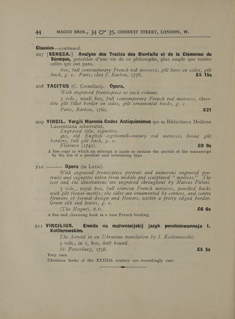  ClassicS—continued. 207 [SENECA.| Analyse des Traités des Bienfaits et de la Clémence de Séneque, précédée d’une vie de ce philosophe, plus ample que toutes celles qui ont paru. Svo, full contemporary French red morocco, gilt lines on sides, gilt back, g.e. Paris, chez J]. Barbou, 1776. £5 15s 208 TACITUS (C. Cornelius). Opera, With engraved frontispiece to each volume. 3 vols., small 8vo, full contemporary French red morocco, three- line gilt fillet border on sides, gilt ornamental backs, g. e. Paris, Barbou, 1760. £21 209 VIRGIL. Vergili Maronis Codex Antiquissimus qui in Bibliotheca Mediceo Laturentiana adservatur. Engraved title, vignettes. Ato, old English eigtheenth-century red morocco, broad gilt borders, full gilt back, g. e. Florence (1741). £9 9s A fine copy in which an attempt is made to imitate the uncials of the manuscript by the use of a peculiar and interesting type. 210 ———— Opera (in Latin). With engraved frontispiece portrait and numerous engraved por- traits and vignettes taken from medals and sculptured “‘ motives.’ The text and the illustrations are engraved throughout by Marcus Pittert. 5 vols., royal 8vo, full crimson French morocco, panelled backs with gilt flower motifs; the sides are ornamented by corners, and centre fleurons of formal design and flowers, within a pretty edged border. Green silk end leaves, g. e. (The Hague), N.D. £6 6s A fine and charming book in a rare French binding. 211 VIRGILIUS. Eneida na malorossijskij jazyk pereliciowannaja I. Kotliarewskim, The Aeneid 1n an Ukranian translation by I. Kotharewskij. 3 vols., in 1, 8vo, half bound. St. Petersburg, 1708. £5 5s Very rare. Ukranian books of the XVIIIth century are exceedingly rare. SH