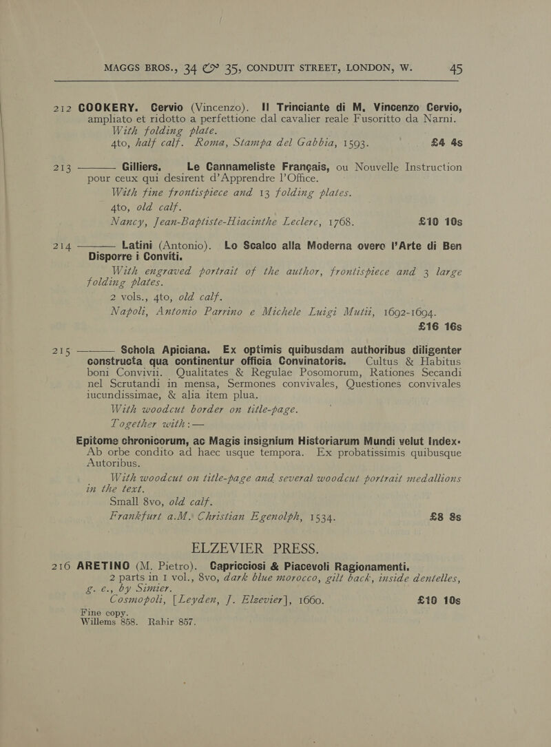 212 COOKERY. Gervio (Vincenzo). II Trinciante di M. Vincenzo Cervio, ampliato et ridotto a perfettione dal cavalier reale Fusoritto da Narni. With folding plate.   4to, half calf. Roma, Stampa del Gabbia, 1593. £4 As 213 Gilliers, Le Cannameliste Frangais, ou Nouvelle Instruction pour ceux qui desirent d’ Apprendre 1’ Office. Wath fine frontispiece and 13 folding plates. 4to, old calf. Nancy, Jean-Baptiste-Hiacinthe Leclerc, 1768. £10 10s 214 Latini (Antonio). Lo Scalco alla Moderna overo l’Arte di Ben Disporre i Conviti. With engraved portrait of the author, frontispiece and 3 large folding plates. 2 vols., 4to, old calf. Napoli, Antonio Parrino e Michele Luigi Mutit, 1692-1694. £16 16s 215 — Schola Apiciana. Ex optimis quibusdam authoribus diligenter  constructa qua continentur officia Convinatoris. Cultus &amp; Habitus boni Convivi1.. Qualitates &amp; Regulae Posomorum, Rationes Secandi nel Scrutandi in mensa, Sermones convivales, Questiones convivales iucundissimae, &amp; alia item plua. With woodcut border on title-page. Logether with :— Epitome chronicorum, ac Magis insignium Historiarum Mundi velut Index: Ab orbe condito ad haec usque tempora. Ex probatissimis quibusque Autoribus. With woodcut on title-page and several woodcut portrait medallions in the text. Small 8vo, old calf. Frankfurt a.M. Christian Egenolph, 1534. £8 8s PZB LER GRdass: 216 ARETINO (M. Pietro). Capricciosi &amp; Piacevoli Ragionamenti. 2 parts in I vol., 8vo, dark blue morocco, gilt back, inside dentelles, , by Simier. oa haik [Leyden, J. Elzevier|, 1660. £19 10s Fine copy Willems 858. Rahir 857.