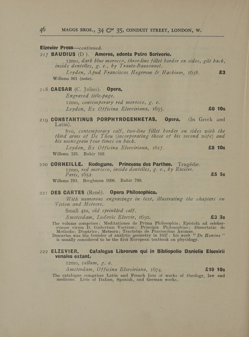 =  Elzevier PresS—continued. 217 BAUDIUS (D ). Amores, edente Petro Scriverio. 12mo, dark blue morocco, three-line fillet border on sides, gilt back, inside dentelles, g. e., by Trauts-Bauzonnet. Leyden, Apud Franciscos Hegerum &amp; Hackium, 1638. £3 Willems 961 (note). 218 GAESAR (C. Julius). Opera, Engraved title-page. I2mo, contemporary red morocco, g. e. Leyden, Ex Officina Elzeviriana, 1635. £6 10s 219 GONSTANTINUS PORPHYROGENNETAS,. Opera. (In Greek and Latin). Svo, contemporary calf, two-line fillet border on sides with the third arms of De Thou (incorporating those of his second wife) and his monogram four times on back. Leyden, Ex Officina Elzeviriana, 1617. £8 10s Willems 125. Rahir 102. 220 GORNEILLE. Rodogune. Princesse des Parthes. Tragédie. 12mo, 7ed morocco, inside dentelles, g. e., by Riviere. Paris, 1052. | £5 5s Willems 703. Berghman 1006. Rahir 700. 221 DES CARTES (René). Opera Philosophica. With numerous engravings in text, illustrating the chapters on Viston and Meteors. Small 4to, old sprinkled calf. Amsterdam, Ludovic Elzgevir, 1650. £3 3s ‘The volume comprises: Meditationes de Prima Philosophia; Epistola ad celeber- rpnum virum D. Gisbertum Voetium; Principia Philosophiae; Dissertatio de Methodo; Dioptrice; Meteora; Tractatus de Passionibus Animae. Descartes was the founder of analytic geometry in 1637: his work “* De Homine ”’ is usually considered to be the first Huropean textbook on physidogy. 222 ELZEVIER. Catalogus Librorum qui in Bibliopolio Danielis Elsevirii venales extant. 12mo, vellum, g. e. Amsterdam, Officina Elseviriana, 1074. £10 10s The catalogue comprises Latin and French lists of works of theology, law and medicine. Lists of Italian, Spanish, and German works.