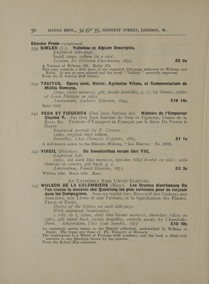  Elzevier Press—continued. 239 SIMLER (J.). Vallesiae et Alpium Descriptio, Engraved title-page. Small 12mo, vellum (in a case). Leyden, Ex Officina Elzeviriana, 1633. £6 Gs A Variant of Willems 390. Rahir 376, This copy contains a first issue of the engraved title-page unknown to Willems and Rahir. It was at once altered and the word ‘‘ Vallesia ’’ correctly engraved. From the E. Gordon Duff library. 240 TACITUS, Opera cont. Histor. Agricolae Vitam, et Commentarium de Militia Romana, 12mo, vzole¢ morocco, gilt, inside dentelles, g. e., by Simier, cipher of Louis Philippe on sides. Amsterdam, Ludovic Elzevier, 1649. £14 14s Rahir 1108. 241 VERA ET FIGUEROA (Don Jean Antoine de). Histoire de Il’Empereur Charles V. Par Don Jean Antoine de Vera et Figueroa, Comte de la Roca, &amp;c. Traduite d’Espagnol en Francois par le Sieur Du Perron le Hayer. aE eee portrait by P. Clouwe. I2mo, o7viginal limp vellum. Bruxelles, Chez Francois Foppens, 1663. £1 1s A well-known annex to the Elzevirs (Willems, ‘‘ Les Elzevier,’’ No. 2008). 242 VIRGIL (Polydor). Be Inventoribus rerum libri VIII. Enxgraved tille. I2mo, old dark blue morocco, two-line fillet border on sides, with fleurons in corners, gilt back, g. é. Amsterdam, Daniel Elzevier, 1671. £3 3s Willems 1464. Rahir 1558. Rare. AN EXTREMELY RARE UNCUT ELZEVIER. 243 WULSON DE LA COLOMBIERE (Marc). Les Oracles divertissans Ou on trouve la decision des Questions les plus curieuses pour se resjouir dans les Compagnies. Avec un traitté tres--Recreatif des Couleurs aux Armoiries, aux Livres et aux Faveurs; et la signification des Plantes, Fleurs et Fruits. Device of the Sphere on each title-page. With engraved frontispiece. 2 vols. in I, 12mo, dark blue levant morocco, three-line fillets on sides, gilt panel back, inside dentelles, entirely uncut, by Chambolle- Duru. Amsterdam, Chez Jean Sambix, 1677. £10 10s An. extremely scarce annex to the Elzevir collection, undescribed by Willems or Rahir. The types are those of Ph. Vleugart of Brussels. The frontispiece is a Wheel of Fortune with numbers, and the book is filled with - answers to any Question drawn by the number, From the Robert Hoe collection.
