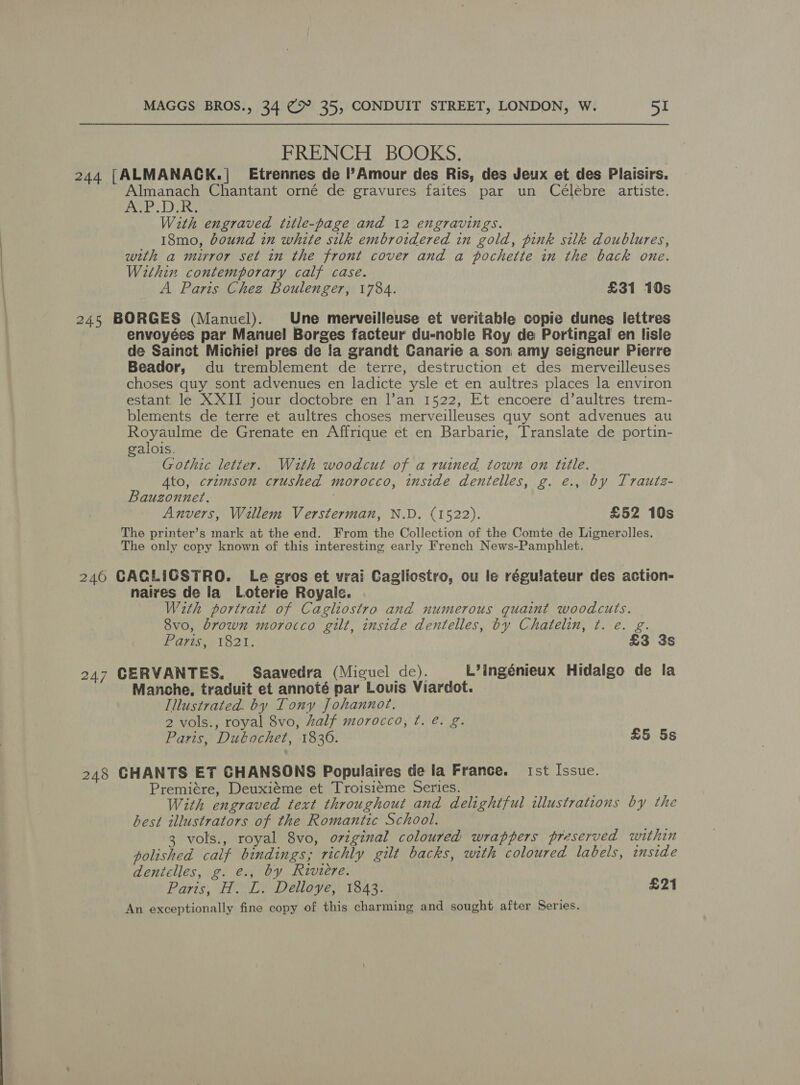 FRENCH BOOKS. 244 [ALMANACK.| Etrennes de l’Amour des Ris, des Jeux et des Plaisirs. Almanach Chantant orné de gravures faites par un Célébre artiste. A.P.D.R. With engraved title-page and 12 engravings. 18mo, bound in white silk embroidered in gold, pink silk doublures, with a mirror set in the front cover and a pochette in the back one. Within contemporary calf case. A Paris Chez Boulenger, 1784. £31 10s 245 BORGES (Manuel). Une merveilleuse et veritable copie dunes lettres envoyées par Manuel Borges facteur du-noble Roy de Portingal en lisle de Sainct Michiel pres de fa grandt Canarie a son amy seigneur Pierre Beador, du tremblement de terre, destruction et des merveilleuses choses quy sont advenues en ladicte ysle et en aultres places la environ estant le XXII jour doctobre en l’an 1522, Et encoere d’aultres trem- blements de terre et aultres choses merveilleuses quy sont advenues au Royaulme de Grenate en Affrique et en Barbarie, Translate de portin- galois. Gothic letter. With woodcut of a ruined town on title. Ato, crimson crushed morocco, inside dentelles, g. e., by Trautz- Bauzonnet. | Anvers, Willem Versterman, N.D. (1522). £52 10s The printer’s mark at the end. From the Collection of the Comte de Lignerolles. The only copy known of this interesting early French News-Pamphlet. 246 CACLIGSTRO. Le gros et vrai Cagliostro, ou le réguiateur des action- naires de la Loterie Royale. With portrait of Cagliostro and numerous quaint woodcuts. 8vo0, brown morocco gilt, inside dentelles, by Chatelin, ¢. e. g. Parise 1821; £3 3s 247 CERVANTES, Saavedra (Miguel de). L’ingénieux Hidalgo de la Manche, traduit et annoté par Lovis Viardot. Illustrated. by Tony Johannot. 2 vols., royal 8vo, half morocco, ¢. @. g. Paris, Dubochet, 1836. £5 5s 248 GHANTS ET CHANSONS Populaires de la France. 1st Issue. Premiére, Deuxiéme et Troisiéme Series. With engraved text throughout and delightful illustrations by the best illustrators of the Romantic School. HN 3 vols., royal 8vo, original coloured wrappers preserved within polished calf bindings; richly gilt backs, with coloured labels, inside deniclles, g. €., by Riviere. Parts; FOOT Delevan Tas: £21 An exceptionally fine copy of this charming and sought after Series.