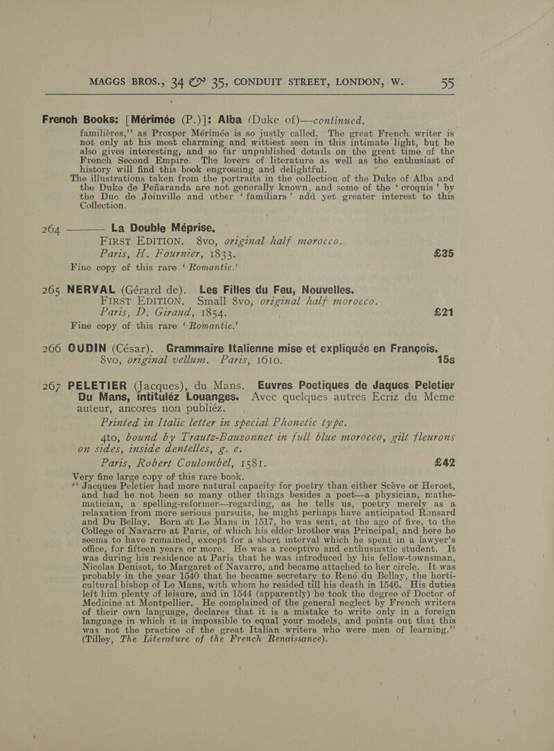 French Books: | Mérimée (P.)|: Alba (Duke of)—continued. familiéres,’’ as Prosper Mérimée is so justly called. The great French writer is not only at his most charming and wittiest seen in this intimate light, but he also gives interesting, and so far unpublished details on the great time of the French Second Empire. The lovers of literature as well as the enthusiast of history will find this book engrossing and delightful. % The illustrations taken from the portraits in the collection of the Duke of Alba and the Duke de Pefiaranda are not generally known, and some of the ‘* croquis’ by Has Duc de Joinville and other ‘familiars’ add yet greater interest to this ollection. 264 —— La Double Méprise, FIRST EDITION. 8vo, o7iginal half morocco. Paris, H. Fournier, 1833. £35 Fine copy of this rare ‘ Romantic.’ 265 NERVAL (Gérard de). Les Filles du Feu, Nouvelles. FIRST EDITION. Small 8vo, o7rzgival half morocco. Paris, D. Giraud, 1854. £21 Fine copy of this rare ‘ Romantic.’ 266 OUDIN (César). Grammaire Italienne mise et expliquée en Frangois. 8vo, orzginal vellum. Paris, 1010. 15s 267 PELETIER (Jacques), du Mans. Euvres Poetiques de Jaques Petetier Du Mans, intituléz Louanges. Avec quelques autres Ecriz du Meme auteur, ancores non Buber. Printed in Italic letter in special Phonetic type. Ato, bound by Trautz-Bauzonnet in full blue morocco, gilt fleurous on sides, inside dentelles, g. e. Paris, Robert Coulombel, 1581. £42 Very fine large copy of this rare book. ‘* Jacques Peletier had more natural capacity for poetry than either Scéve or Heroet, and had he not been so many other things besides a poet—a physician, mathe- matician, a spelling-reformer—regarding, as he tells us, poetry merely as a relaxation from more serious pursuits, he might perhaps have anticipated Ronsard and Du Bellay. Born at Le Mans in 1517, he was sent, at the age of five, to the College of Navarre at Paris, of which: his elder brother was Principal, and here he seems to have remained, except for a short interval which he spent in a lawyer’s office, for fifteen years or more. He was a receptive and enthusiastic student. It was during his residence at Paris that he was introduced by his fellow-townsman, Nicolas Denisot, to Margaret of Navarre, and became attached to her circle. It was probably in the year 1540 that he became secr etary to René du Bellay, the horti- cultural bishop of Le Mans, with whom he resided till his death in 1546. His duties left him plenty of leisure, and in 1544 (apparently) he took the degree of Doctor of Medicine at Montpellier. He complained of the general neglect by French writers of their own language, declares that it is a mistake to write only in a foreign language in which it is impossible to equal your models, and points out that this was not the practice of the great Italian writers who were men of learning.’ (Tilley, The Literature of the French Renaissance).