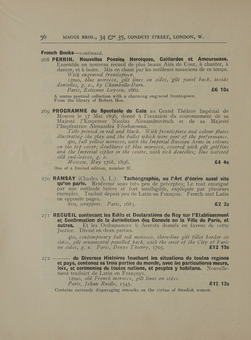 French Books—continued. 268 PERRIN. Nouvelles Poesies Heroiques, Gaiilardes et Amoureuses. Ensemble un nouveau recueil de plus beaux Airs de Cour, a chanter, a dancer, et 4 boire. Mis en chant par les meilleurs musiciens de ce temps. Wezth engraved frontispiece. i2mo, blue morocco, gilt lines on sides, ‘gilt panel back, wiside dentelles, g. €., by Chambolle-Duru. Paris, Estienne Loyscn, 1662. £6 10s A scarce poetical collection with a charming engraved frontispiece. From the library of Robert Hoe. 209 PROGRAMME du Spectacle de Gala au Grand Théatre Impérial de Moscou le 17 Mai 1896, donné a l’occasion du couronnement de sa Majesté |l’Empereur Nicolas Alexandrovitsch et de sa Mayjesté lV Impératrice Alexandra Féodorowna. Title printed in red and black. With frontispiece and colour plates illustrating the play and the ballet which were part of the performance. 4to, full yellow morocco, with the Imperial Russian Arms in colours on the top cover; doublures of blue morocco, covered with gilt griffins and the Imperial cipher in the centre, with rich dentelles,; blue watered silk end-leaves, g. é. Moscow, May 17th, 1806. £4 As One of a Jimited edition, number 37. 270 RAMSAY (Charles A. L.). Tachéographie, ou Art d’écrire aussi vite qu’on parle. Renfermé sous trés peu de préceptes; Le tout enseigné par une méthode brieve et fort intelligible, expliquée par plusieurs exemples. ‘Traduit depuis peu de Latin en Francois. French and Latin on opposite pages. 8vo, wrappers. Paris, 1683. £2 2s 271 RECUEIL contenant, les Edits et Declarations du Roy sur I’ Etablissement et Confirmation de fa Jurisdiction des Consuls en la Ville de Paris, et autres. Et les Ordonnances &amp; Arrests donnés en faveur de cette Justice. Divisé en deux parties. Ato, contemporary full red morocco, three-line gilt fillet border ox sides, gilt ornamental panelled back, with the crest of the City of Faris on sides, g. e. Paris, Denys Thierry, 1705. £12 12s 272 —_—— de Diverses Histoires touchant les situations de toutes regions et pays, contenuz es trois parties du monde, avec les particulieres meurs, loix, et cerimonies de toutes nations, et peuples y habitans. Nouvelle- ment traduict de Latin en Francoys. 12mo, old French morocco, gilt lines on sides. Paris, Jehan Ruelle, 1545. £12 12s Contains curiously disparaging remarks on the virtue of Swedish women.