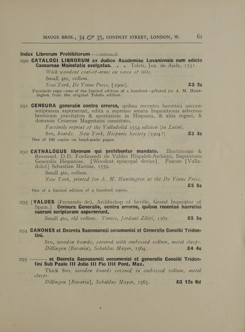 Index Librorum Pronhibitorum—continucd. 290 CATALOG! LIBRORUM ex Judico Academiae Lovaniensis. cum edicto Gaesareae Maiestatis evulgatus. . . Toleti, Joa. de Aiala, 1551. With woodcut coat-of-arms on verso of title. Small 4to, vellum. New Vork, De Vinne Press, { 1900]. £3 3s Facsimile copy—one: of the limited edition of a hundred—printed for A. M. Hunt- ington from the original Toledo edition. 291 GENSURA generalis contra errores, quibus recentes haeretici sacram scripturam asperserunt, edita a supremo senatu Inquisitionis adversus hereticam pravitatem &amp; apostasiam in Hispania, &amp; aliis regnis, &amp; dominiis Cesareae Magestatis constituto. Facsimile reprint of the Valladolid 1554 edition (in Latin). 8vo, boards. New York, Hispanic Society (1904 ?) £3 3s One of 100 copies on hand-made paper. 292 CATHALOGUS librorum qui prohibentur mandato. I[liustrissimi &amp; Reverend. D.D. Ferdinandi de Valdes Hispalefi-Archiepi, Inquisitoris Generalis Hispaniae. [/Wioodcut episcopal device]. Puinciae [ Valla- dolid] Sebastian Martinz, 1550. Small 4to, vellum. New York, printed for A. M. Huntington at the De Vinne Press. £5 5s One of a limited edition of a hundred copies. 293 [VALDES (Fernando de), Archbishop of Seville, Grand Inquisitor of Spain.| Gensura Generalis, contra errores, quibus recentes haeretici sacram scripturam asperserunt, Small 4to, old vellum. Venice, Jordani Zileti, 1562. £5 5s 204 CANOES et Decreta Sacrosancti cecumenici et Generalis Concilii Triden- oe S8vo, wooden boards, covered with embossed vellum, metal clasps. Dillingen (Bavaria), Sebaldus Mayer, 1564. £4 4s 295 ———— et Decreta Sacrosancti oecumenici et generalis Concilii Triden- tini Sub Paulo II! Julio Lil Pio Iti Pont. Max. Thick 8vo, wooden boards covered in embossed vellum, metal clasps. Dillingen [Bavaria], Sebaldus Mayer, 1565. £3 12s 6d