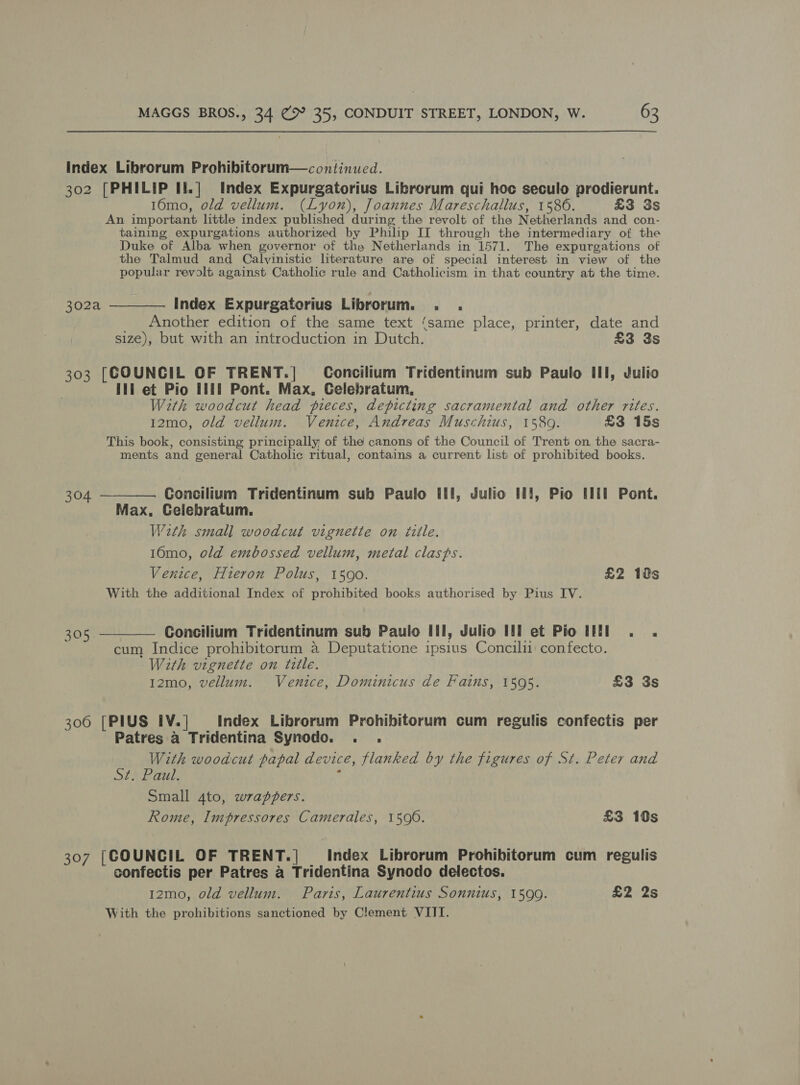 index Librorum Prohibitorum—continucd. 302 [PHILIP If.| Index Expurgatorius Librorum qui hoc seculo prodierunt. 16mo, old vellum. (Lyon), Joannes Mareschallus, 1586. £3 3s An important little index published during the revolt of the Netherlands and con- taining expurgations authorized by Philip II through the intermediary of the Duke of Alba when governor of the Netherlands in 1571. The expurgations of the Talmud and Calvinistic literature are of special interest in view of the popular revolt against Catholic rule and Catholicism in that country at the time. 302a ————. Index Expurgatorius Librorum. . . _ Another edition of the same text ‘same place, printer, date and size), but with an introduction in Dutch. £3 3s 303 [COUNCIL OF TRENT.| Concilium Tridentinum sub Paulo Ill, Julio Iti et Pio Illi Pont. Max, Celebratum, With woodcut head pieces, depicting sacramental and other rites. 12mo, old vellum. Venice, Andreas Muschius, 15809. £3 15s This book, consisting principally of the canons of the Council of Trent on the sacra- ments and general Catholic ritual, contains a current list of prohibited books.  Concilium Tridentinum sub Paulo Ill, Julio HI, Pio Hil Pont. Max, Celebratum. With smal] woodcut vignette on title. 16mo, old embossed vellum, metal clasps. Venice, Hieron Polus, 1590. £2 12s With the additional Index of prohibited books authorised by Pius IV. 304 — 305 ———— Concilium Tridentinum sub Paulo III, Julio Ill et Pio Il . . cum Indice prohibitorum a Deputatione ipsius Concili1 confecto. With vignette on tzlle. 1z2mo, vellum. Venice, Dominicus de Fains, 1595. £3 3s 306 [PIUS IV.] Index Librorum Prohibitorum cum regulis confectis per Patres a Tridentina Synodo. . . With woodcut papal device, flanked by the figures of St. Peter and St. Paul. : Small 4to, wrappers. Rome, Impressores Camerales, 1590. £3 10s 307 [COUNCIL OF TRENT.| Index Librorum Prohibitorum cum regulis confectis per Patres a Tridentina Synodo delectos. 1z2mo, old vellum. Paris, Laurentius Sonnius, 1590. £2 2s With the prohibitions sanctioned by Clement VIII.