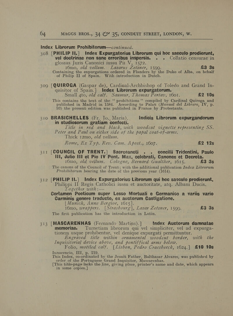 index Librorum Prohibitorum—continued. 308 [PHILIP II.] Index Expurgatorius Librorum qui hoc saeculo prodierunt, vel doctrinae non sane erroribus inspersis. . . Collatio censurae in glossas Juris Canonici iussu Pi V, 1572. 16mo, old vellum. Lazarus Zetzner, 1599. £3 3s Containing the expurgations ordered in Flanders by the Duke of Alba, on behalf of Philip II of Spain. With introduction in Dutch. 309 [QUIROGA (Gaspar de), Cardinal-Archbishop of Toledo and Grand In- guisitor of Ses | tndex Librorum expurgatorum. Small 4to, old calf. Saumur, Thomas Portav, 1601. £2 10s This contains the text of the ‘ prohibitions ’’? compiled by Cardinal Quiroga and published in Madrid in 1584. According to Palau (Manual del Librero, IV, p. 93) the present edition was published in France by Protestants. 310 BRASICHELLES (Fr. Jo., Maria). Indicis Librorum expurgandorum in studiosorum gratiam confecti. litle in ved and black, with woodcut vignetie representing SS. Peter and Paul on either side of the papal coat-of-arms. Thick 12mo, old vellum. Rome, Ex Typ. Rev. Cam. Apost., 1607. £2 12s 1 [COUNCIL OF TRENT.| Sacresancti . . concilii Tridentini, Paulo Ill, Julio Itl et Pio [V Pont. Max, celebrati, Ganones et Decreta. 16mo, old vellum. Cologne, Bernard Gualther, 1615. £3 3s The canons of the Council of Trent; with the additional publication Index Librorum Prohibitorum bearing the date of the previous year (1614). 312 [PHILIP II.|] Index Expurgatorius Librorum qui hoc saeculo prodierunt, tap Il Regis Catholici iussu et auctoritate, atq. Albani Ducis. Logether with: — Certamen Poeticum super Lesso Mortuali e Germanico a variis vario Carminis genere traducto, ex auctorum Castigatione., | Munich, Anne Bergioe, 1615]. 10mo, wrappers. [Strasbourg|, Lazar Zetzner, 1590. £3 3s The first publication has the introduction in Latin. 313 [MASCARENHAS (Fernando Martins). 7 Index Auctorum damnatae memoriae. TLurnetiam hbrorum qui vel simpliciter, vel ad expurga- tionem usque prohibentur, vel denique expurgati permittuntur. Engraved title within ornamental woodcut border, with the Inquisitorial device above, and pontiffical arms below. Folio, mottled calf. |Lisbon, Pedro Craesbeeck, 1624.| £19 10s Innocencio, IIT, 219. This Index, co- ofdwnated by the Jesuit Father, Balthasar Alvares, was published by order of the Portuguese ‘Grand Inquisitor, Mascarenhas. [This title-page lacks the line, giving place, printer’s name and date, which appears in some copies. |