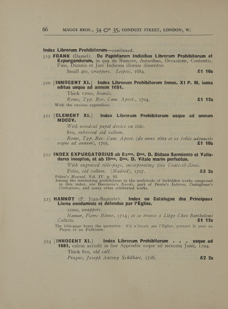 index Librorum Prohibitorum—continued. 319 FRANK (Daniel). De Papistarum Indicibus Librorum Prohibitorum et Expurgandorum, in qua de Numero, Autoribus, Occasione, Contentis, Fine, Damnis et Jure Indicum illorum disseritur. Small 4to, wrappers. Leipsic, 1684. £1 16s 320 [INNOCENT XI.| Index Librorum Prohibitorum Innoc. XI P. M, iussa editus usque ad annum 1681. Thick 12mo, doarés. Rome, Typ. Rev. Cam. Apost., 1704. £1 12s With the various appendices. [CLEMENT XI.| Index Librorum Prohibitorum usque ad annum MDCCV. With woodcut papal device on title. 8vo, exbossed old vellum. Rome, Typ. Rev. Cam. Apost. (de anno 1682 et ex folis adiunctis usque ad annum), 1705. £1 10s 322 INDEX EXPURGATORIUS ab Exmo, Dno, D, Didaco Sarmiento et Valla- dares inceptus, et ab Illmo, Dno, D, Vitale marin perfectus. With engraved title-page, incorporating five Coats-of-Arms. Folio, old vellum. (Madrid), 1707. £3 3s Palau’s Manual, Vol. IV, p. 98. Among the interesting prohibitions in the multitude of forbidden works comprised in this index, are Boccaccio’s Novels, part of Dante’s Inferno, Castiglione’s Cortegiano, and many other celebrated works. 323 HANNOT (P. Jean-Baptiste). Index ou Catalogue des Principaux Livres condamnés et défendus par I’ Eglise. I2mo, wrappers. Namur, Pierre Hinne, 1714; et se trouve a Liege Chez Barthelemi Collette. £1 12s The title-page bears the quotation: Sil n’écoute pas l’Eglise, prenuez le nour un Payen et un Publicain. 324 {INNOCENT XI. | index Librorum Prohibitorum . . . usque ad 1681, eidem accedit in fine Appendix usque ad mensem Junu, 1704. Thick 8vo, eld calf. Prague, Joseph Antony Schilhart, 1720. £2 2s