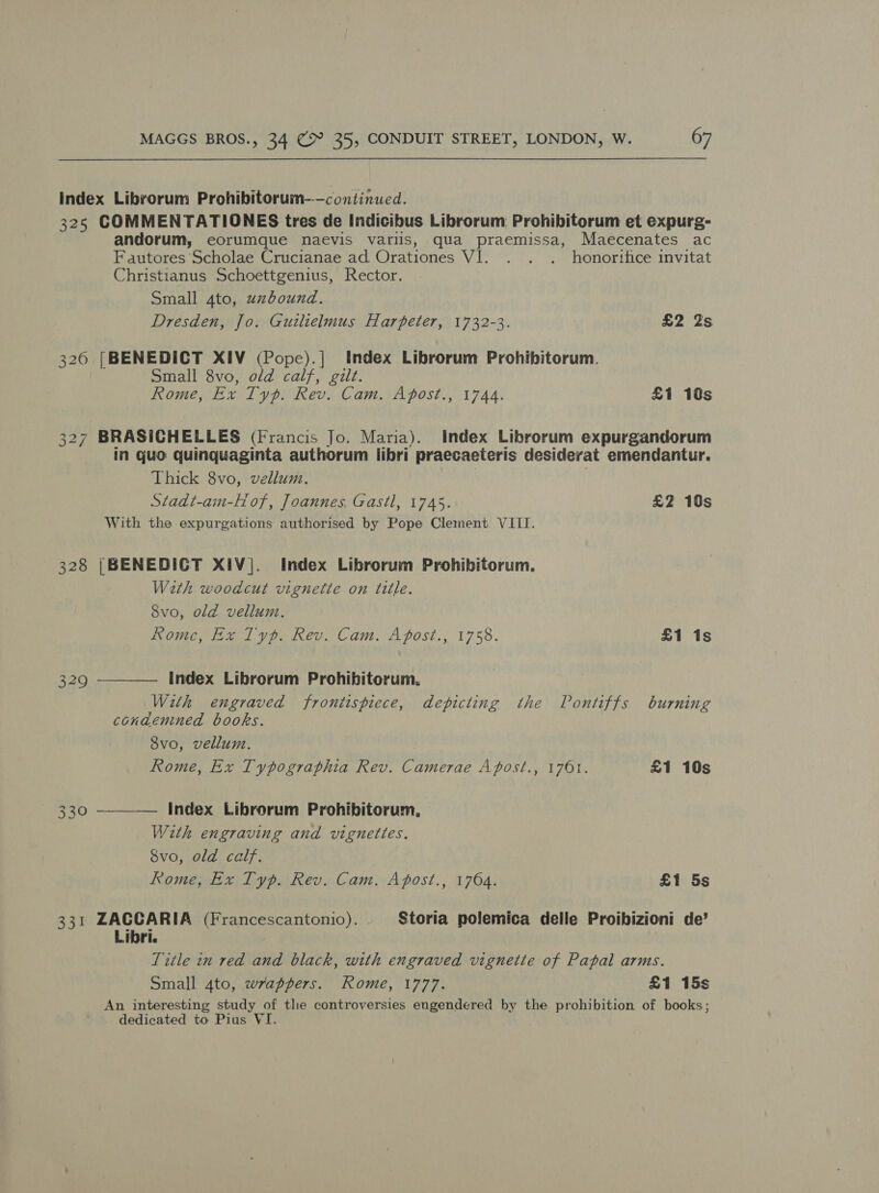 Index Librorum Prohibitorum-—continwed. 325 COMMENTATIONES tres de Indicibus Librorum Prohibitorum et expurg- andorum, eorumque naevis varlis, qua praemissa, Maecenates ac Fautores Scholae Crucianae ad Orationes VI. . . . honortfice invitat Christianus Schoettgenius, Rector. Small 4to, uzbound. Dresden, Jo. Guilielmus Harpeter, 1732-3. £2 2s 326 [BENEDICT XIV (Pope).| Index Librorum Prohibitorum. Small 8vo, old calf, gilt. Rome, Ex Typ. Rev. Cam. Apost., 1744. £1 10s 327 BRASICHELLES (Francis Jo. Maria). Index Librorum expurgandorum in quo quinquaginta authorum libri praecaeteris desiderat emendantur. Thick 8vo, vellum. Stadt-am-Hof, Joannes, Gastl, 1745. £2 10s With the expurgations authorised by Pope Clement VIII. 328 |BENEDICT XIVj|. Index Librorum Prohibitorum. With woodcut vignette on title. 8vo, old vellum. Rome, Ex Typ. Rev. Cam. Apost., 1758. £1 1s index Librorum Prohibitorum, With engraved froniispiece, depicting the Pontiffs burning condemned books. 8vo, vellum. Rome, Ex Typographia Rev. Camerae Apost., 1761. £1 10s  329 330 —_——— Index Librorum Prohibitorum, With engraving and vignettes. 8vo, old calf. Rome, kx Typ. Rev. Cam. Apost., 1764. £1 5s 331 ZACCARIA (Francescantonio). Storia polemica delle Proibizioni de’ Libri. Title in red and black, with engraved vignette of Papal arms. Small 4to, wrappers. Rome, 1777. £1 15s An interesting study of tle controversies engendered by the prohibition of books; dedicated to Pius VI.