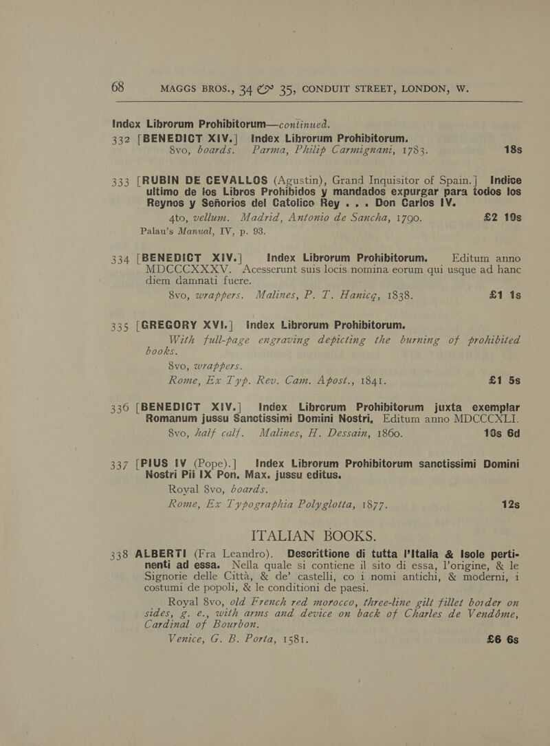 index Librorum Prohibitorum—continued. 332 [BENEDICT XIiV.| Index Librorum Prohibitorum. Svo, boards. Parma, Philip Carmignani, 1783. 18s 333 [RUBIN DE CEVALLOS (Agustin), Grand Inquisitor of Spain.] Indice ultimo de fos Libros Prohibidos y mandados expurgar para todos los Reynos y Sefiorios del Catolico Rey . . . Don Carios IV. Ato, vellum. Madrid, Antonio de Sancha, 1790. £2 10s Palau’s Manual, IV, p. 93. 334 [BENEDICT XIV.| Index Librorum Prohibitorum. Editum anno MDCCCXXXV. Acesserunt suis locis nomina eorum qui usque ad hanc diem dammnati fuere. 8vo, wrappers. Malines, P. T. Hanicg, 1838. £1 is 335 [GREGORY XVI.| index Librorum Prohibitorum. With full-page engraving depicting the burning of prohibited books. vo, wrappers. Rome, Ex Typ. Rev. Cam. Apost., 1841. £1 5s 330 [BENEDICT XIV.| Index Librorum Prohibitorum juxta exemplar Romanum jussu Sanctissimi Domini Nostri, Editum anno MDCCCXLI. 8vo, half calf. Malines, H. Dessain, 1860. 10s 6d 337 [PIUS IV (Pope).] Index Librorum Prohibitorum sanctissimi Domini Nostri Pii IX Pon, Max. jussu editus. Royal 8vo, boards. Rome, Ex Typographia Polyglotta, 1877. 12s ITALIAN BOOKS. 338 ALBERTI (Fra Leandro). Descrittione di tutta ’Italia &amp; Isole perti- nenti ad essa. Neila quale si contiene il sito di essa, l’origine, &amp; le Signorie delle Citta, &amp; de’ castelli, co 1 nomi antichi, &amp; moderni, i costumi de popoli, &amp; le conditioni de paesi. Royal 8vo, old French red morocco, three-line gilt fillet border on sides, g. €., with arms and device on back of Charles de Vendéme, Cardinal of Bourbon. Venice, G. B. Porta, 1581. £6 6s