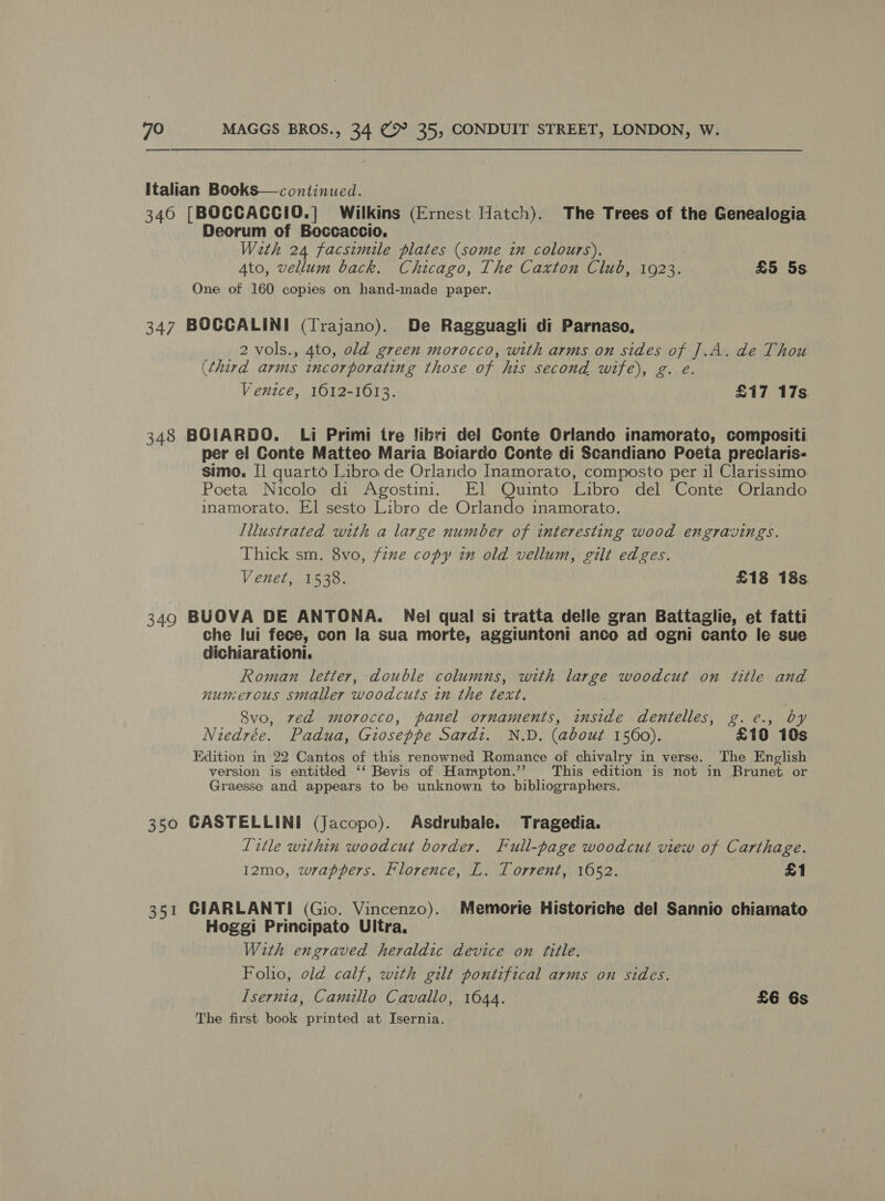 Italian Books—continued. 346 [BOCCACCIO.] Wilkins (Ernest Hatch). The Trees of the Genealogia Deorum of Boccaccio. Wath 24 facszmile plates (some in colours). Ato, vellum back. Chicago, The Caxton Club, 1923. £5 5s One of 160 copies on hand-made paper. 347 BOCCALINI (Trajano). De Ragguagli di Parnaso, 2 vols., 4to, old green morocco, with arms on sides of J.A. de Thou (third arms encorporating those of his second wife), g. e. Venice, 1612-1613. £17 17s 348 BOIARDO. Li Primi tre !ibri del Conte Orlando inamorato, compositi per el Conte Matteo Maria Boiardo Conte di Scandiano Poeta preclaris- simo. I] quarto Libro de Orlando Inamorato, composto per il Clarissimo Poeta Nicolo di Agostini. El Quinto Libro del Conte Orlando inamorato. El sesto Libro de Orlando inamorato. Illustrated with a large number of interesting wood engravings. Thick sm. 8vo, fzne copy in old vellum, gilt edges. Venet, 1538. £18 18s 349 BUOVA DE ANTONA. Nel qual si tratta delle gran Battaglie, et fatti che lui fece, con la sua morte, aggiuntoni anco ad ogni canto le sue dichiarationi. Roman letter, double columns, with large woodcut on title and nunercus smaller woodcuts in the text. 8vo, zed morocco, panel ornaments, inside dentelles, g.c., by Niedrée. Padua, Gioseppe Sardi. N.D. (about 1560). £10 108 Edition in 22 Cantos of this renowned Romance of chivalry in verse. The English version is entitled ‘‘ Bevis of Hampton.’’ This edition is not in Brunet or Graesse and appears to be unknown to bibliographers. 350 GASTELLINI (Jacopo). Asdrubale. Tragedia. Litle within woodcut border. Full-page woodcut view of Carthage. 12mo, wrappers. Florence, L. Torrent, 1652. £1 351 GIARLANTI (Gio. Vincenzo). Memorie Historiche del Sannio chiamato Hoggi Principato Ultra. With engraved heraldic device on title. Folio, old calf, with gilt pontifical arms on sides. Isernia, Camillo Cavallo, 1044. £6 6s The first book printed at Isernia.