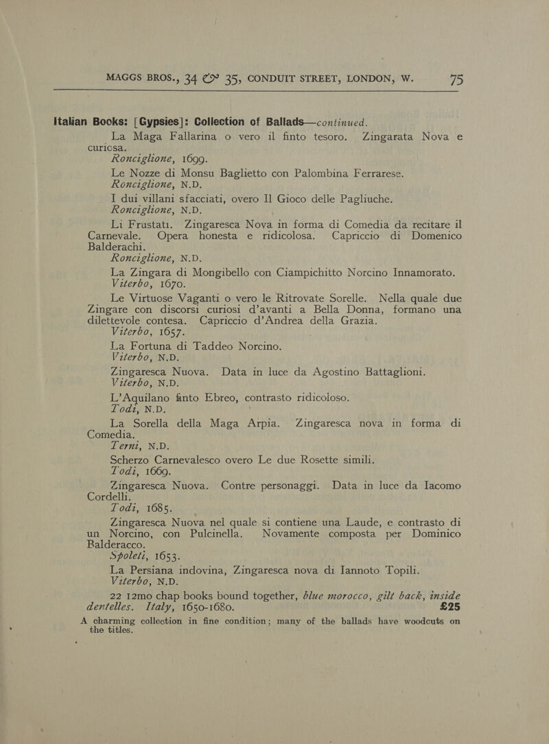  italian Books: [Gypsies]: Coliection of Ballads—continued. La Maga Fallarina o vero il finto tesoro. Zingarata Nova e curiosa. Ronciglione, 1699. Le Nozze di Monsu Baglietto con Palombina Ferrarese. Ronciglione, N.D. I dui villani sfacciati, overo I] Gioco delle Pagliuche. Ronciglione, N.D. Li Frustati. Zingaresca Nova in forma di Comedia da recitare il Carnevale. Opera honesta e ridicolosa. Capriccio di Domenico Balderachi. Ronciglione, N.D. La Zingara di Mongibello con Ciampichitto Norcino Innamorato. Viterbo, 1670. _ Le Virtuose Vaganti o vero le Ritrovate Sorelle. Nella quale due Zingare con discorsi curiosi d’avanti a Bella Donna, formano una dilettevole contesa. Capriccio d’Andrea della Grazia. Viterbo, 1657. La Fortuna di Taddeo Norcino. V2terbo, N.D. Zingaresca Nuova. Data in luce da Agostino Battaglioni. Viterbo, N.D. L’Aquilano finto Ebreo, contrasto ridicoloso. Todt, N.D. La Sorella della Maga Arpia. Zingaresca nova in forma di Comedia. VT ent, Nid: Scherzo Carnevalesco overo Le due Rosette simili. Lodi, 1669. Zingaresca Nuova. Contre personaggi. Data in luce da Jacomo Cordelli. Todi, 1685. Zingaresca Nuova nel quale si contiene una Laude, e contrasto di un Norcino, con Pulcinella. © Novamente composta per Dominico Balderacco. Spoleti, 1653. La Persiana indovina, Zingaresca nova di Jannoto Topili. Viterbo, N.D. 22 12mo chap books bound together, blue morocco, gilt back, inside dentelles. Italy, 1650-1680. £25 A charming collection in fine condition; many of the ballads have woodcuts on the titles.