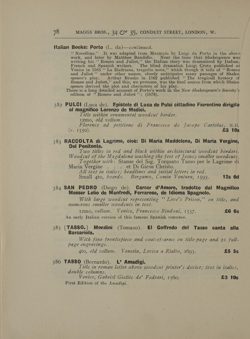 italian Books: Porto (L. da)—continued. ‘‘ Novellino.’? It was adapted from Masuccio by Luigi da Porto in the ahove work, and later by Mattheo Bandello. Near the time that Shakespeare was writing his ‘‘ Romeo and Juliet,’’ the Italian story was dramatised by Italian, French and Spanish writers. The blind dramatist Luigi Croto published at Venice in 1583 ‘‘ La Hadriana, tragedia nova,’’ which though it tells of ‘‘ Romeo and Juliet’’ under other names, closely anticipates many passages of Shake- speare’s play. Arthur Brooke. in 1562 published ‘‘ The tragicall hystory of Romeo and Juliet,’’ and this, we presume, was the final source from which Shake- speare derived the plot and characters of his play. There is a long detailed account of Porto’ s work in the New ha eeleeess s Society’s edition of ‘‘ Romeo and Juliet ’’: (1878). 382 PULGI (Luca de). Epistole di Luca de Pulci cittadino Fiorentino dirigite al magnifico Lorenzo de Medici. Title within ornamental woodcut border. 12mo0, old vellum. Florence ad petitione di Francesco de Jacopo Cartolas, N.D. (¢..1550). £3 10s 383 RACCOLTA di Lagrime, cioe: Di Maria Maddelena, Di Maria Vergine, Del Penitente. Two titles in red and black within architectural woodcut borders. Woodcut of the Magdalena washing the feet of Jesus, smaller woodcuts. Together with: Stanze del Sig. Torquato Tasso per le Lagrime di Maria Vergine . . . et Di Giesu Christo. All text in italics; headlines and initial letters in red. Small 4to, boards. Bergamo, Comin Ventura, 1593. 12s 6d 384 SAN PEDRO (Diego de). Carcer d’Amore, tradotto dal Magnifico Messer Lelio de Manfredi, Ferrarese, de Idioma Spagnolo. With large woodcut representing ‘‘ Love’s Prison,’ on title, and numerous smaller woodcuts in text. I2mo, vellum. Venice, Francesco Bindoni, 1537. £6 6s An early Italian version of this famous Spanish romance. 385 [| TASSO.| Mondini (Tomaso). El Goffredo del Tasso canta alla Barcariola. With fine frontispiece and coat-of-arms on title-page and 21 full- page engravings. 4to, old vellum. Venetia, Lovisa a Rialto, 1693. £5 5s 386 TASSO (Bernardo). L’ Amadigi. Title in roman letter above woodcut printer's device; text in italics, double columns. Venice, Gabriel Giolite de’ Fedrari, 1560. £3 10s First Edition of the Amadigi.