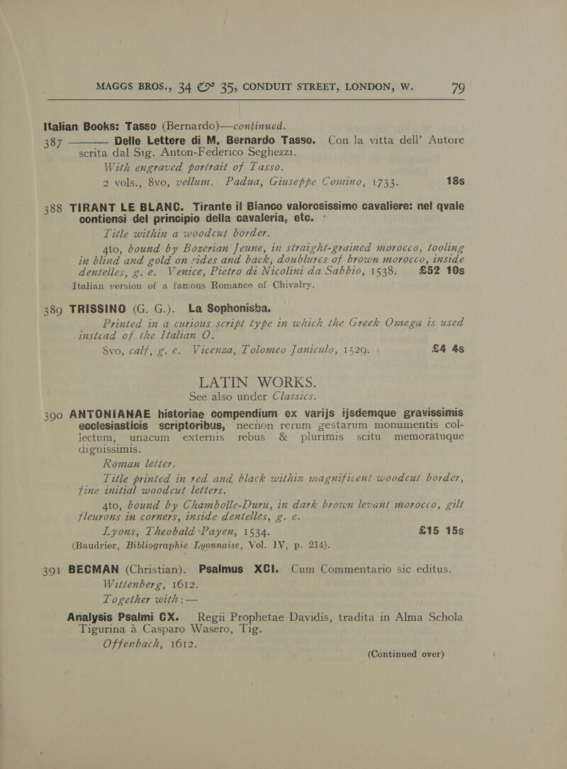 italian Books: Tasso (Bernardo)—continued. 387 _—_—— Delle Lettere di M. Bernardo Tasso. Con la vitta dell’ Autore scrita dal Sig. Anton-Federico Seghezz1. With engraved portrait of Lasso. 2 vols., 8vo, vellum. Padua, Giuseppe Comino, 1733. 18s 388 TIRANT LE BLANC. Tirante il Bianco valorosissimo cavaliere: nel qvale contiensi del principio della cavaleria, etc. Title within a woodcut border. Ato, bound by Bozerian Jeune, in straight-grained morocco, tooling in blind and gold on sides and back, doublures of brown morocco, inside dentelles, g.e. Venice, Pietro di Nicolint da Sabbio, 1538. £52 10s Italian version of a famous Romance of Chivalry. 389 TRISSINO (G. G.). La Sophonisha. Printed in a curious script type in which the Greek Omega is used instead of the Italian O. Svo, calf, g.e. Vicenza, Tolomeo Janiculo, 1520. £4 4s LATIN WORKS. See also under Classics. 390 ANTONIANAE historiae compendium ex varijs iisdemque gravissimis ecclesiasticis scriptoribus, mecnon rerum zestarum monumentis col- lectum, unacum externis rebus &amp; plurimis scitu. memoratuque dignissimis. Roman letter. _ Title printed in red and black within magnificent woodcut border, fine initial woodcut letters. | Ato, bound by Chambolle-Duru, in dark brown levant morocco, gilt fleurons in corners, inside dentelles, g. e. Lyons, Theobald Payen, 1534. | £15 15s (Baudrier, Bibliographie Lyonnaise, Vol. IV, p. 214). 391 BECMAN (Christian). Psalmus XGI. Cum Commentario sic editus. Wittenberg, 1612. | Together with :— Analysis Psalmi GX. Regii Prophetae Davidis, tradita in Alma Schola Tigurina a Casparo Wasero, Tig. Offenbach, 1612.