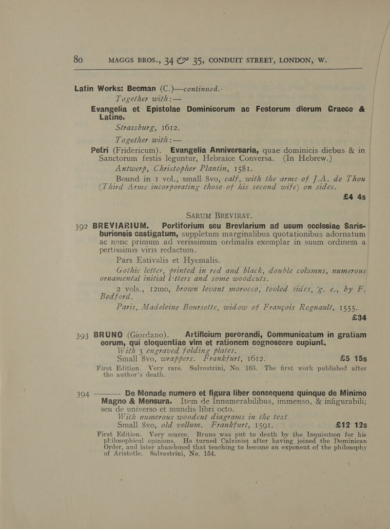  Latin Works: Besman (C.)—continued. Together with :— Evangelia et Epistolae Dominicorum ac Festorum dierum Graece &amp; | Latine. Strassburg, 1012. | | | Together with :— Evangelia Anninseoarta, quae dominicis diebus &amp; in Petri (Fridericum). Sanctorum festis leguntur, Hebraice Conversa. (in Hebrew.) Antwerp, Christopher Planiin, 1581. small 8vo, calf, with the arms of J.A. de Thou Bound in 1 vol., (Lhird Arms incorporating those of his second wife) on sides £4 4s SARUM BREVIRAY. Portiforium seu Breviarium ad usum ecclesiae Saris- 392 BREVIARIUM. buriensis castigatum, suppletum marginalibus quotationibus adornatum ac nunc primum ad verissimum ordinalis exemplar in suum ordinem a pertissimis viris redactum, Pars Estivalis et Hyemalis. Gothic letter, printed in red and black, double columns, numerous ornanental initial i:tters and some woodcuts. 2 vols., 12mo, brown levant morocco, tooled sides} g. €., by Fi Bedford. Paris, Madeleine Boursette, widow of Frangots Regnault, 1555. £34 393 BRUNO (Giordano). Artificium perorandi, Communicatum in gratiam eorum, qui eloquentiae vim et rationem cognoscere cupiunt, With 3 engraved folding plates. Small 8vo, wrappers. Frankfurt, 1612. First Edition. Very rare. Salvestrini, No. 165. the author’s death. De Monade numero et figura liber consequens quinque de Minimo Item de Innumerabilibus, immenso, &amp; infigurabili; £5 15s The first work published after LA eacatonaactn: Magno &amp; Mensura. seu de universo et mundis libri octo With numerous woodcut diagrams in the text. £12 12s Small 8vo, old vellum. Frankfurt, 1591. First Edition. Very scarce. Bruno was put to death by the Inquisition for his plilosophical opinions. He turned Calvinist after having joined the Dominican Order, and later abandoned that teaching to become an exponent of the philosophy of Aristotle. Salvestrini, No, 154.