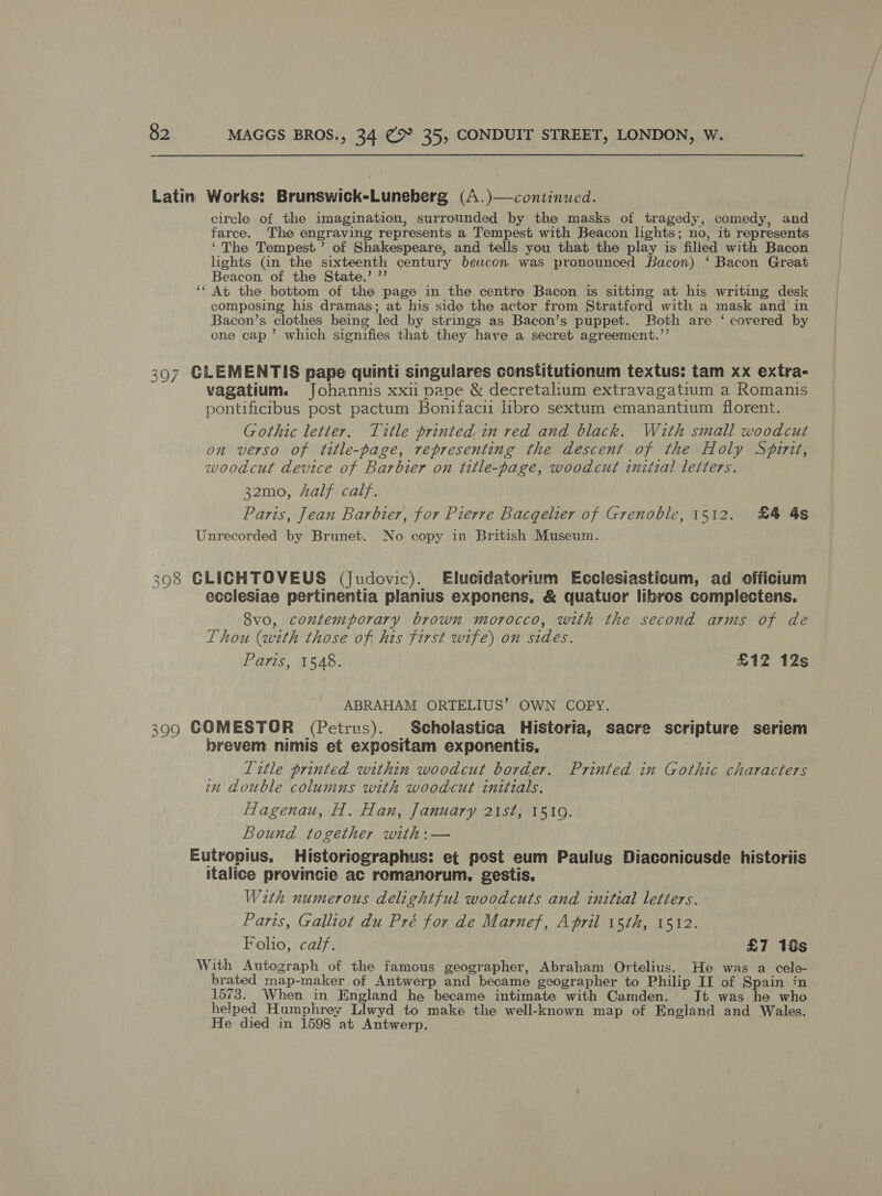 Latin Works: Brunswick-Luneberg (A.)—continucd. circle of the imagination, surrounded by the masks of tragedy, comedy, and farce. The engraving represents a Tempest with Beacon lights; no, it represents ‘The Tempest’ of Shakespeare, and tells you that the play is filied with Bacon lights (in the sixteenth century bewcon was pronounced Bacon) ‘ Bacon Great Beacon. of the State.’ ”’ ‘‘ At the bottom of the page in the centre Bacon is sitting at his writing desk composing his dramas; at his side the actor from Stratford with a mask and in Bacon’s clothes being led by strings as Bacon’s puppet. Both are ‘ covered by one cap’ which signifies that they have a secret agreement.”’ 397 CLEMENTIS pape quinti singulares constitutionum textus: tam xx extra- vagatium. Johannis xxi pape &amp; decretalium extravagatium a Romanis pontificibus post pactum Bonifacu libro sextum emanantium florent. Gothic letter. Title printed, in red and black. With small woodcut on verso of title-page, representing the descent of the Holy Spirit, woodcut device of Barbier on title-page, woodcut initial letters. 32mo, half calf. Paris, Jean Barbier, for Pierre Bacqelier of Grenoble, 1512. £4 4s Unrecorded by Brunet. No copy in British Museum. 398 GLIGCHTOVEUS (Judovic). Elucidatorium Ecclesiasticum, ad officium ecclesiae pertinentia planius exponens, &amp; quatuor libros complectens. Svo, contemporary brown morocco, with the second arms of de Thou (with those of his first wife) on sides. Paris, 1548. £12 12s ABRAHAM ORTELIUS’ OWN COPY. 399 GOMESTOR (Petrus). Scholastica Historia, sacre scripture seriem brevem nimis et expositam exponentis, ) Litle printed within woodcut border. Printed in Gothic characters n double colunins with woodcut initials. Hagenau, H. Han, January 21st, 15109. Bound together with:— Eutropius. Historiographus: et post eum Paulus Diaconicusde historiis italice provincie ac romanorum., gestis. Wirth numerous delightful woodcuts and initial letters. Paris, Galliot du Pré for de Marnef, April 15th, 1512. Folio, calf. £7 10s With Autograph of the famous geographer, Abraham Ortelius. He was a cele- brated map-maker of Antwerp and became geographer to Philip II of Spain in 1573. When in England he became intimate with Camden. It was he who helped Humphrey Llwyd to make the well-known map of England and Wales. He died in 1598 at Antwerp.