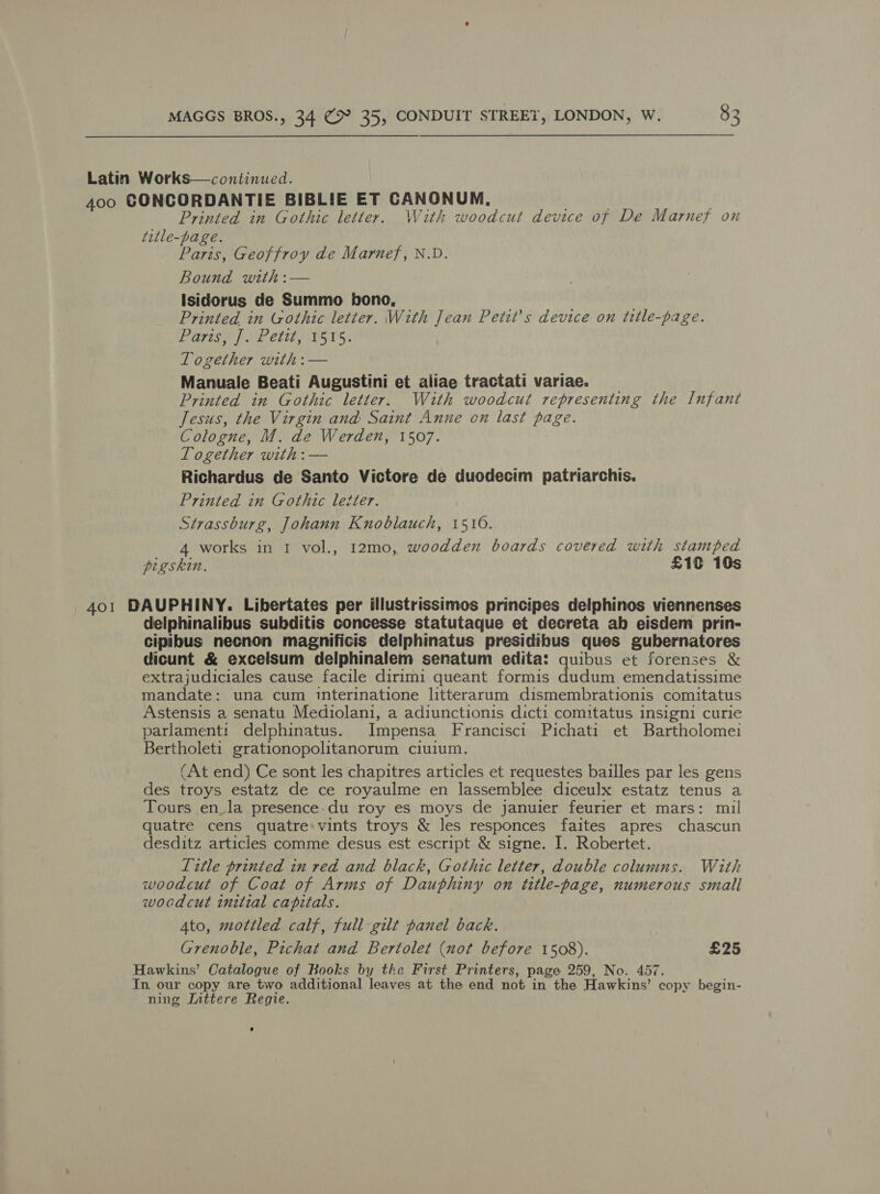 Latin Works—continued. 400 GONCORDANTIE BIBLIE ET CANONUM., ; Printed in Gothic letter. With woodcut device of De Marnef on title-page. Paris, Geoffroy de Marnef, N.D. Bound with :— Isidorus de Summo bono, — , ' Printed in Gothic letter. With Jean Petit’s device on title-page. Pareg el ME atte TS rs: Together with :— Manuale Beati Augustini et aliae tractati variae. Printed in Gothic letter. With woodcut representing the Infant Jesus, the Virgin and Saint Anne on last page. Cologne, M. de Werden, 1507. Together with :— Richardus de Santo Victore de duodecim patriarchis. Printed in Gothic letter. Strassburg, Johann Knoblauch, 1510. 4 works in 1 vol., 12mo, woodden boards covered with stamped pigskin. £10 10s 401 DAUPHINY. Libertates per illustrissimos principes delphinos viennenses delphinalibus subditis concesse statutaque et decreta ab eisdem prin- cipibus necnon magnificis delphinatus presidibus ques gubernatores dicunt &amp; excelsum delphinalem senatum edita: quibus et forenses &amp; extrajudiciales cause facile dirimi queant formis dudum emendatissime mandate: una cum interinatione litterarum dismembrationis comitatus Astensis a senatu Mediolani, a adiunctionis dicti comitatus insigni curie parlament: delphinatus. Impensa Francisci Pichati et Bartholomei Bertholeti grationopolitanorum ciuium. (At end) Ce sont les chapitres articles et requestes bailles par les gens des troys estatz de ce royaulme en lassemblee diceulx estatz tenus a Tours en_la presence.du roy es moys de januier feurier et mars: mil quatre cens quatre» vints troys &amp; les responces faites apres chascun desditz articles comme desus est escript &amp; signe. I. Robertet. Title printed in red and black, Gothic letter, double columns. With woodcut of Coat of Arms of Dauphiny on title-page, numerous small wocdcut initial capitals. Ato, mottled calf, full gilt panel back. Grenoble, Pichat and Bertolet (not before 1508). £25 Hawkins’ Catalogue of Books by the First Printers, page 259, No. 457. In our copy are two additional leaves at the end not in the Hawkins’ copy begin- ning Inttere Regie.