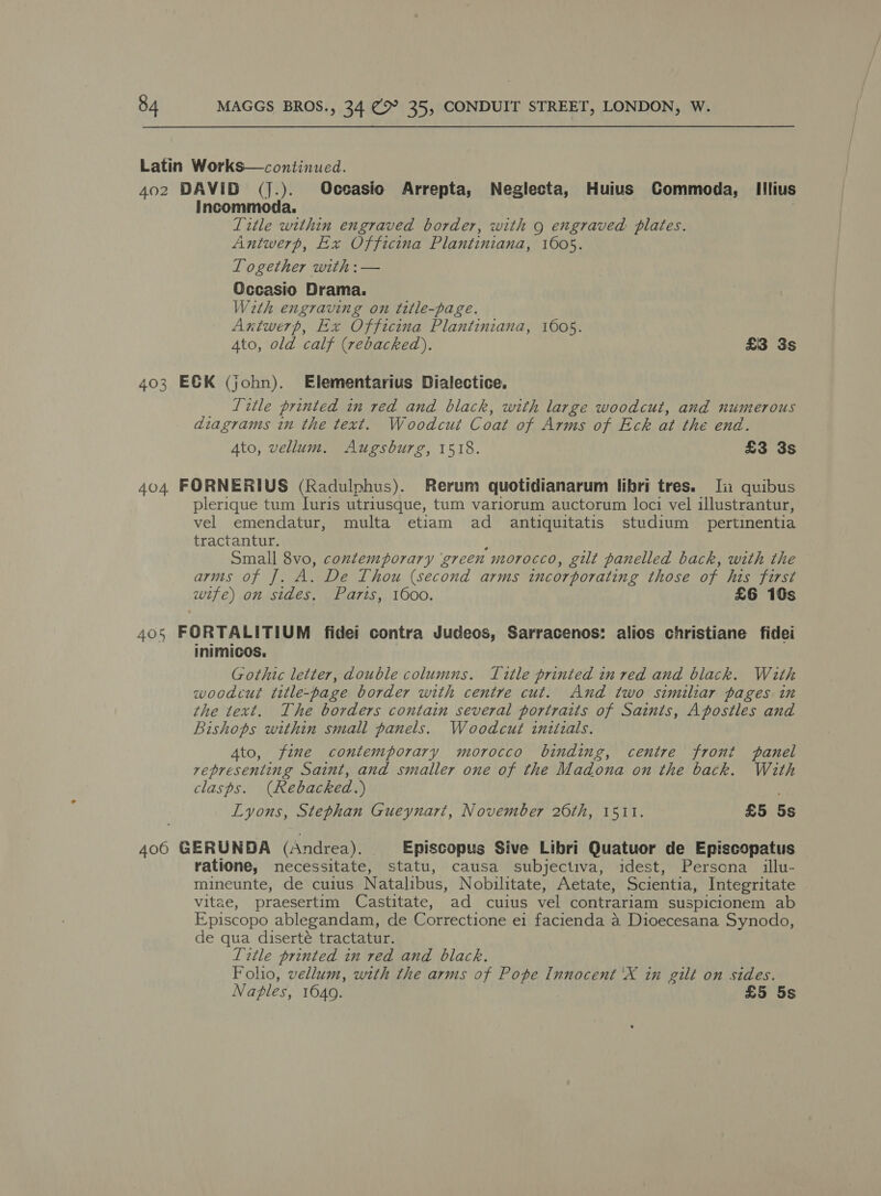 Latin Works—continued. 402 DAVID (jJ.). Occasio Arrepta, Neglecta, Huius Commoda, Iilius Incommoda. Title within engraved border, with g engraved: plates. Antwerp, Ex Officina Plantiniana, 1605. Together with: — Occasio Drama. With engraving on title-page. Antwerp, Ex Officina Plantiniana, 1605. Ato, old calf (rebacked). £3 3s 403 E&amp;K (john). Elementarius Dialectice. _ Litle printed in red and black, with large woodcut, and numerous diagrams in the text. Woodcut Coat of Arms of Eck at the end. Ato, vellum. Augsburg, 1518. £3 3s 404 FORNERIUS (Radulphus). Rerum quotidianarum libri tres. Ji quibus plerique tum Luris utriusque, tum variorum auctorum loci vel illustrantur, vel emendatur, multa etiam ad antiquitatis studium_ pertinentia tractantur. ; Small 8vo, contemporary ‘green morocco, gilt panelled back, with the arms of J. A. De Thou (second arms incorporating those of his first wife) on sides, Paris, 1600. £6 10s 405 FORTALITIUM fidei contra Judeos, Sarracenos: alios christiane fidei inimicos. | Gothic letter, double columns. Title printed in red and black. With woodcut title-page border with centre cut. And two similiar pages in the text. The borders contain several portraits of Saints, Apostles and Bishops within small panels. Woodcut initials. Ato, fine contemporary morocco binding, centre front panel representing Saint, and smaller one of the Madona on the back. With clasps. (Rebacked.) Lyons, Stephan Gueynart, November 20th, 1511. £5 5s 406 GERUNDA (Andrea). Episcopus Sive Libri Quatuor de Episcopatus ratione, necessitate, statu, causa subjectiva, idest, Perscna illu- mineunte, de cuius Natalibus, Nobilitate, Aetate, Scientia, Integritate vitae, praesertim Castitate, ad cuius vel contrariam suspicionem ab Episcopo ablegandam, de Correctione e1 facienda a Dioecesana Synodo, de qua diserteé tractatur. Title printed in red and black. Foho, vellum, with the arms of Pope Innocent 'X in gilt on sides. Naples, 16409. £5 5s