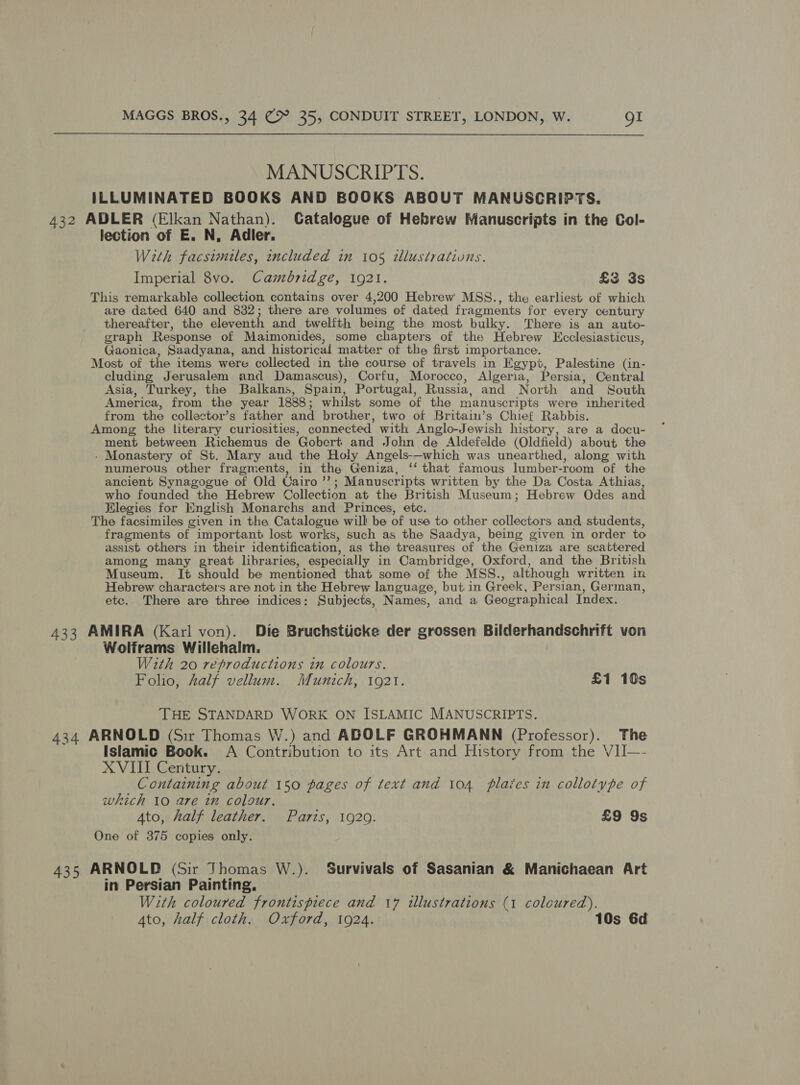 MANUSCRIPTS. ILLUMINATED BOOKS AND BOOKS ABOUT MANUSCRIPTS. 432 ADLER (Elkan Nathan). CGatalogue of Hebrew Manuscripts in the Col- lection of E. N, Adler. With facsimiles, included in 105 wlustrations. Imperial 8vo. Cambridge, 1921. £3 3s This remarkable collection contains over 4,200 Hebrew MSS., the earliest of which are dated 640 and 832; there are volumes of dated fragments for every century thereafter, the eleventh and twelfth being the most bulky. There is an auto- graph Response of Maimonides, some chapters of the Hebrew LEcclesiasticus, Gaonica, Saadyana, and historical matter ot the first importance, Most of the items were collected in the course of travels in Egypt, Palestine (in- cluding Jerusalem and Damascus), Corfu, Morocco, Algeria, Persia, Central Asia, Turkey, the Balkans, Spain, Portugal, Russia, and North and South America, from the year 1888 ; whilst some of the manuscripts were inherited from the collector’s father and brother, two of Britain’s Chief Rabbis. Among the literary curiosities, connected with Anglo-Jewish history, are a docu- ment between Richemus de Gobert and John de Aldefelde (Oldfield) about the - Monastery of St. Mary and the Holy Angels-—which was unearthed, along with numerous other fragments, in the Geniza, ‘that famous lumber-room of the ancient Synagogue of Old Cairo ’’; Manuscr ipts written by the Da Costa Athias, who founded the Hebrew Collection at the British Museum; Hebrew Odes and Hlegies for Hnglish Monarchs and Princes, etc. The facsimiles given in the Catalogue will be of use to other collectors and, students, fragments of important lost works, such as the Saadya, being given in order to assist others in their identification, as the treasures of the Geniza are scattered among many great libraries, especially in Cambridge, Oxford, and the British Museum. It should be mentioned that some of the MSS., although written in Hebrew characters are not in the Hebrew language, but in Greek, Persian, German, etc. There are three indices: Subjects, Names, and a Geographical Index. 433 AMIRA (Karl von). Die Bruchstiicke der grossen Bilderhandschrift von Wolframs Willehalm. With 20 reproductions in colours. Folio, half vellum. Munich, 1921. £1 10s THE STANDARD WORK ON ISLAMIC MANUSCRIPTS. 434 ARNOLD (Sir Thomas W.) and ADOLF GROHMANN (Professor). The Islamic Book. A Contribution to its Art and History from the VII—- XVIII Century. Containing about 150 pages of text and 104 plaies in collotype of which 10 are in colour. Ato, half leather. Paris, 1920. £9 9s One of 375 copies only. 435 ARNOLP (Sir Thomas W.). Survivals of Sasanian &amp; Manichaean Art in Persian Painting. With coloured frontispiece and 17 illustrations (1 coloured). Ato, half cloth. Oxford, 1924. 10s 6d