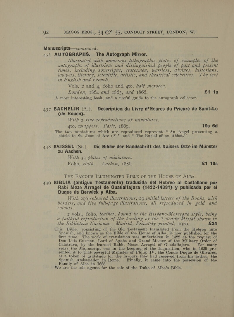 Manuscripts—continued. 436 AUTOGRAPHS. The Autograph Mirror. Illustrated with numerous lithographic plates of examples of the autographs of illustrious and distinguished people of past and present times, including sovereigns, statesmen, warriors, divines, historians, lawyers, literary, scientific, artistic, and theatrical celebrities. The text in English and French. Vols. 2 and 4, folio and 4to, half morocco. London, 1864 and 1865, and 1860. £1 1s A most interesting book, and a useful guide to the autograph collector. 437 BACHELIN (A.). Description du Livre d’Heures du Prieuré de Saint-Lo (de Rouen). With 2 fine reproductions of miniatures. Ato, wrappers. Paris, 1860. 10s 6d The two miniatures which are reproduced represent ‘‘ An Angel presenting a shield to St. Joan of Are (?)’’ and ‘‘ The Burial of an Abbot.’’ 438 BEISSEL (St.). Die Bilder der Handschrift des Kaisers Otto im Minster zu Aachen. With 33 plates of miniatures. Folio, cloth. Aachen, 18806. £1 10s THE FAMOUS ILLUMINATED BIBLE OF THE HOUSE OF ALBA. 439 BIBLIA (antiguo Testamento) traducida del Hebreo al Castellano por Rabi Mose Arragel de Guadalfajara (1422-1433?) y publicada por ei Duque de Berwick y Alba. With 290 coloured illustrations, 29 initial letters of the Books, with borders, and five full-page illustrations, all reproduced im gold and colours. 2 vols., folio, leather, bound in the Hispano-Moresque style, being a faithful reproduction of the binding of the Toledan Missal shown in the Biblioteca Nacional. Madrid, Privately printed, 1920. £34 This Bible, consisting of the Old Testament translated from the Hebrew into Spanish, and known as the Bible of the House of Alba, is now published for the first time. The work of translation was undertaken in 1422 at the request of Don Luis Guzman, Lord of Agaba and Grand Master of the Military Order of Calatrava, by the learned Rabbi Moses Arragel of Guadalfajara. For many years the Manuscript was in the keeping of the Inquisition, who in 1620 pre- sented it to that powerful Minister of Philip IV, the Conde Duque de Olivares, as a token of gratitude for the favours they had received from his father, the Spanish Ambassador in Rome. Finally, it came into the possession of the Family of Alba in 1688. We are the sole agents for the sale of the Duke of Alba’s Bible.