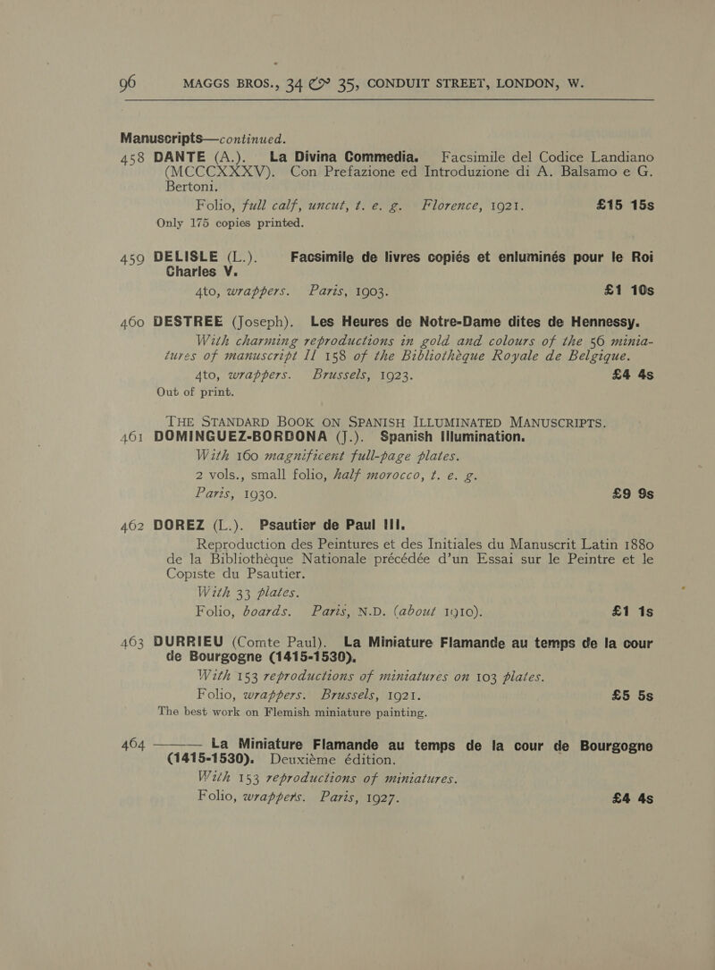 458 459 460 461 403 DANTE (A.). La Divina Commedia. Facsimile del Codice Landiano (MCCCXXXV). Con Prefazione ed Introduzione di A. Balsamo e G. Berton1. Folio, full calf, uncut, t. e. g. Florence, 1921. £15 15s Only 175 copies printed. DELISLE (L.). Facsimile de livres copiés et enluminés pour le Roi Charles V. 4to, wrappers. Paris, 1903. £1 10s DESTREE (Joseph). Les Heures de Notre-Dame dites de Hennessy. With charming reproductions in gold and colours of the 50 minia- tures of manuscript Il 158 of the Bibliotheque Royale de Belgique. 4to, wrappers. Brussels, 1923. £4 4s Out of print. THE STANDARD BOOK ON SPANISH ILLUMINATED MANUSCRIPTS. DOMINGUEZ-BORBONA (J.). Spanish [lumination. With 160 magnificent full-page plates. 2 vols., small folio, half morvocco, ¢. e. g. Paris, 1930. £9 9s DOREZ (L.). Psautier de Paul tll. Reproduction des Peintures et des Initiales du Manuscrit Latin 1880 de la Bibliothéque Nationale précédée d’un Essai sur le Peintre et le Copiste du Psautier. With 33 plates. Folio, doards. Paris, N.D. (about 1910). £1 1s DURRIEU (Comte Paul). La Miniature Flamande au temps de la cour de Bourgogne (1415-1530), With 153 reproductions of miniatures on 103 plates. Folio, wrappers. Brussels, 1921. £5 5s The best work on Flemish miniature painting. ——— La Miniature Flamande au temps de la cour de Bourgogne (1415-1530). Deuxiéme édition. With 153 reproductions of miniatures. Folio, wrappers. Paris, 1927. £4 4s