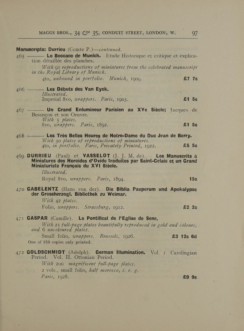 Manuscripts: Durrieu (Comte P.)—continued.  405 Le Boccace de Munich. [tude Historique et critique et explica- tion détaillée des planches. With gt reproductions of miniatures from the celebrated: manuscripl in the Royal Library of Munich. Ato, unbound in portfolio. Munich, i900. £7 7s 406 —-—— Les Débuts des Van Eyck. Lllustrated. Imperial 8vo, wrappers. Paris, 1903. £1 5s 467 ——_— Un Crand Enlumineur Parisien au XVe Siécle; Jacques de Besancon et son Oeuvre. With 5 plates. Svo, wrappers. Paris, 1802. £1 5s 4068 Les Tres Bellies Heures de Notre-Dame du Duc Jean de Berry.  With 30 plates of reproductions of miniatures. Ato, 2x portfolio. Paris, Privately Printed, 1922. £5 5s 409 DURRIEY (Paul) et VASSELOT (J. J. M. de). Les Manuscrits a Miniatures des Heroides d’Ovide traduites par Saint-Celais et un Grand Miniaturiste Frangais du XVI Siécle. Lllustrated. Royal 8vo, wrappers. Paris, 1894. 15s 470 GABELENTZ (Hans von der). Die Biblia Pauperum und Apokalypse der Gressherzog!. Bibliothek zu Weimar. Wath 42 plates. : Folio, wrappers. Strassburg, 1912. £2 2s 471 GASPAR (Camille). Le Pontifical de l’Eglise de Sens, With 21 full-page plates beautifully reproduced in gold and colours, and © uncoloured plates. Small folio, wrappers. Brussels, 1926. £3 12s 6d One of 810 copies only printed. 472 GOLDSCHMIDT (Adolph). German Illumination. Vol. 1. Carolingian Period. Vol. II. Ottonian Period. With 200 magnificent full-page plates. 2 vols., small folio, Aalf morocco, ¢. e. g. Paris, 1928. £9 9s