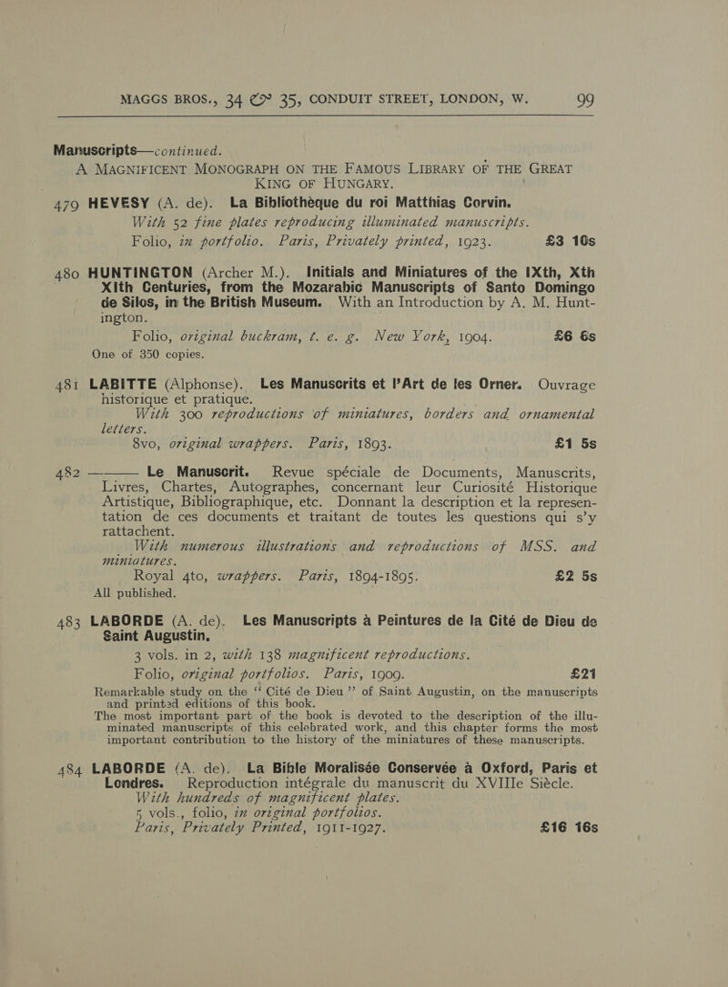  Manuscripts—continued. A MAGNIFICENT MONOGRAPH ON THE FAMOUS LIBRARY OF THE GREAT KING OF HUNGARY. 479 HEVESY (A. de). La Bibliotheque du roi Matthias Corvin. With 52 fine plates reproducing illuminated manuscripts. Folio, 2% portfolio. Paris, Privately printed, 1923. £3 10s 480 HUNTINGTON (Archer M.). Initials and Miniatures of the IXth, Xth Xith Centuries, from the Mozarabic Manuscripts of Santo Domingo de Silos, in the British Museum. With an Introduction by A. M. Hunt- ington. Folio, orvzginal buckram, ¢. e. g. New York, 1904. £6 Gs One of 350 copies. 481 LABITTE (Alphonse). Les Manuscrits et Art de les Orner. Ouvrage historique et pratique. With 300 reproductions of miniatures, borders and ornamental leiiers. | 8vo, original wrappers. Paris, 1893. £1 5s  482 — Le Manuscrit. Revue spéciale de Documents, Manuscrits, Livres, Chartes, Autographes, concernant leur Curiosité Historique Artistique, Bibliographique, etc. Donnant la description et la represen- tation de ces documents et traitant de toutes les questions qui s’y rattachent. _ With numerous illustrations and reproductions of MSS. and miniatures. Royal 4to, wrappers. Paris, 1894-1895. £2 5s All published. 483 LABORDE (A. de). Les Manuscripts a Peintures de la Cité de Dieu de Saint Augustin, 3 vols. in 2, wth 138 magnificent reproductions. Folio, original portfolios. Paris, 1900. £21 Remarkable study on the ‘‘ Cité ce Dieu’’ of Saint Augustin, on the manuscripts and print3d editions of this book. The most important part of the book is devoted to the description of the illu- minated manuscripts of this celebrated work, and this chapter forms the most important contribution to the history of the miniatures of these manuscripts. 484 LABORDE (A. de). La Bifle Moralisée Conservée a Oxford, Paris et Londres. Reproduction intégrale du manuscrit du XVIIIe Siécle. With hundreds of magnificent plates. 5 vols., folio, 2% orzginal portfolios. Paris, Privately Printed, 1911-1927. £16 16s