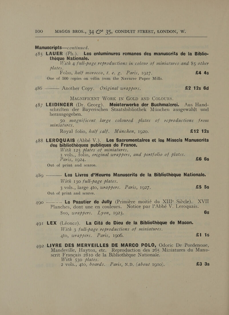 Manuscripts—continued. 485 LAUER (Ph.). Les enluminures remanes des manuscrits de la Biblio- theque Nationale. With 4 full-page reproductions tn colour of minialures and $5 other plates. Folio, half morocco, ¢t. e. g. Paris, 1927. £4 4s One of 500 copies on vélin from the Navarre Paper Mills.  486 Another Copy. Ov7zginal wrappers. | £2 12s 6d MAGNIFICENT WORK IN GOLD AND COLOURS. 487 LEIDINGER (Dr. Georg). Meisterwerke der Buchmaierei. Aus Hand- schriften der Bayerischen Staatsbibliothek Miinchen ausgewahlt und herausgegeben. 50 magnificent large coloured plates of reproductions from minzalures. Royal folio, Zalf calf. Muinchen, 1920. £12 12s 488 LEROQUAIS (Abbé V.). Les Sactrementaires et les Missels Manuscrits des bibliothéaues publiques de France, With 125 plates of miniatures. 3 vols., folio, oviginal wrappers, and portfolio of plates. Paris, 1924. £6 6s Out of print and scarce.  A8G Les Livres d’Heures Manuscrits de la Bibliotheque Nationale. Wath 130 full-page plates. 3 vols., large 4to, wrappers. Paris, 1927. £5 5s Out of print and scarce. 490 ——--- Le Psautier de Jully (Primiére moitié du XIII* Siécle). XVII Planches, dont une en couleurs. Notice par |’Abbé V. Leroquais. 8vo, wrappers. Lyon, 1923. 6s 491 LEX (Léonce). La Cité de Dieu de la Bibliothéque de Macon. With 3 full-page reproductions of miniatures. 4to, wrappers. Paris, 1900. £1 is 492 LIVRE DES MERVEILLES DE MARCO POLO, Odoric De Pordenoie, Mandeville, Hayton, etc. Reproduction des 265 Miniatures du Manu- scrit Francais 2810 de la Bibliotheque Nationale. With 530 plates. 2 vols., 4to, boards. Paris, N.D. (about 1910). £3 3s