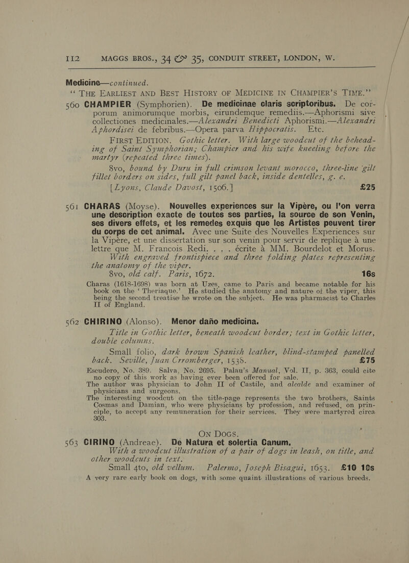  Medicine—continued. ‘* Tok EARLIEST AND BEST HISTORY OF MEDICINE IN CHAMPIER’S TIME.’’ 560 CHAMPIER (Symphorien). De medicinae claris scriptoribus. De cor- porum animorumque morbis, eirundemque remedis.—Aphorismi sive collectiones medicinales.—A/lexandri Benedicti Aphorismi.—Alexandri A phordise: de febribus.—Opera parva Hippocratis. Etc. FIRST EDITION. Gothic letter. With large woodcut of the behead- ing of Saint Symphorian; Champier and his wife kneeling before the martyr (repeated three times). 8vo, bound by Duru in full crimson levant morocco, three-line ‘gilt fillet borders on sides, full gilt panel back, inside dentelles, g. e. [ Lyons, Claude Davost, 1506. | £25 501 CHARAS (Moyse). Nouvelles experiences sur la Vipere, ou l’on verra une description exacte de toutes ses parties, la source de son Venin, ses divers effets, et les remedes exquis que les Artistes peuvent tirer du corps de cet animal. Avec une Suite des Nouvelles Experiences sur la Vipére, et une dissertation sur son venin pour servir de replique a une lettre que M. Francois Redi. . . . écrite a MM. Bourdelot et Morus. With engraved frontispiece and three folding plates representing the anatomy of the viper. 8vo, old calf. Paris, 1672. 16s Charas (1618- 1698) was born at Uzes, came to Paris and became notable for his book on the ‘ Theriaque.’ He studied the anatomy and nature of the viper, this being the second treatise he wrote on the subject. He was pharmacist to Charles IL of England. 562 CHIRINO (Alonso). Menor dano medicina. Title 7n Gothic letter, beneath woodcut border; text in Gothic letter, double columns. Small folio, dark brown Spanish leather, blind-stamped papers back. Seville, Juan Crromberger, 1535. £75 Escudero, No. 389. Salva, No. 2695. Palau’s Manual, Vol. II, p. 363, could cite no copy of this work as having ever been offered for sale. The author was physician to John II of Castile, and alcalde and examiner of physicians and surgeons. The interesting woodcut on the title-page represents the two brothers, Saints Cosmas and Damian, who were physicians by profession, and refused, on prin- oe to accept any ‘remuneration for their services. They were martyr ed circa On Docs. 563 GIRINO (Andreae). De Natura et solertia Canum. With a woodcut illustration of a pair of dogs in leash, on title, and other woodcuts in text. Small 4to, old vellum. Palermo, Joseph Bisagui, 1653. £10 10s A very rare early book on dogs, with some quaint illustrations of various breeds.