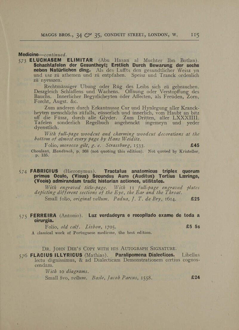 Medicine—continued. 573 ELUCHASEM ELIMITAR (Abu Hasan al Muchter Ibn Botlan). Schachtafelen der Gesuntheyt; Erstlich Durch Bewarung der sechs neben Natiirlichen ding. Als des Luffts den gesundtlicher Weisz yn und usz zi athemen und zii entpfahen. Speisz und Tranck ordenlich zu nyesszen. Rechtmassiger Ubung oder Riig des Leibs sich zii gebrauchen. Deszgleich Schlaffens und Wachens. Offnung oder Verstopffung des Bauchs. Innerlicher Begyrlicheyten oder Affecten, als Freiiden, Zorn, Forcht, Augst. &amp;c. Zum anderen durch Erkantnussz Cur und Hynlegung aller Kranck- heyten menschlichs ziifalls, etisserlich und innerlich, vom Haubt an bitz uff die Fiissz, durch alle Glyder. Zum Dritten, aller LXXXIIII. Tafelen sonderlich Regelbuch angehenckt ingemeyn und_ yeder dyenstlich. With full-page woodcut and charming woodcut decorations at the bottom of almost every page by Hans Weiditz. Folio, morocco gilt, g.e. Strassburg, 1533. £45 Choulant, Handbuch, p. 368 (not quoting this edition). Not quoted by Kristeller, pi135: 574 FABRICIUS (Hieronymus). Tractatus anatomicus triplex quorum primus Oculo, (Visus) Secundus Aure (Auditus) Tertius Leringe, (Vocis) admirandam tradit historian actiones, utilitates. With engraved title-page. With 11 full-page engraved plates depicting different sections of the Eye, the Ear and the Throat. Small folio, ovzgznal vellum. Padua, J]. T. de Bry, 1614. £25 s7s FERREIRA (Antonio). Luz verdadeyra e recopilado exame de toda a cirurgia. Folio, old calf.. Lisbon, 1705. . £5 5s A classical work of Portuguese medicine, the best edition. Dr. JOHN DEE’S COPY WITH HIS AUTOGRAPH SIGNATURE. 576 FLAGIUS ILLYRICUS (Mathias). Paralipomena Dialectices. —Libellus lectu dignissimus, &amp; ad Dialecticam Demonstrationem certius cognos- cendam. With 10 diagrams. Small 8vo, vellum. Basle, Jacob Parcus, 1558. £24