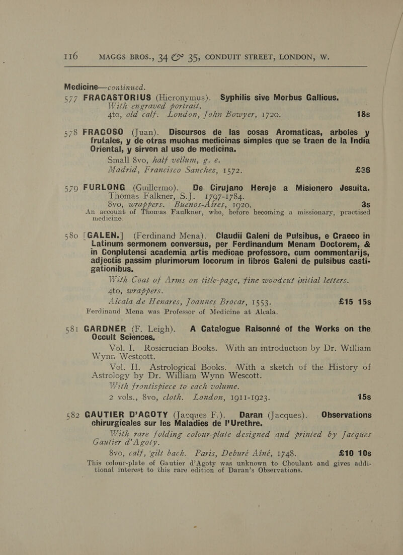 Medicine—continued. | 577 FRACASTORIUS (Hieronymus). Syphilis sive Morbus Gallicus. With engraved portrait. Ato, old calf. London, John Bowyer, 1720. 18s 578 FRACOSO (Juan). Discursos de las cosas Aromaticas, arboles _ frutales, y de otras muchas medicinas simples que se traen de la India Oriental, y sirven al uso de medicina. Small 8vo, half vellum, g. e. | Madrid, Francisco Sanchez, 1572. £36 579 FURLONG (Guillermo). De Cirujano Hereje a Misionero Jesuita. Thomas Falkner, S.J. 1797-1784. 8vo, wrappers. Buenos-Aires, 1920. 3S An account of Thomas Faulkner, who, before becoming a missionary, practised medicine. 580 [GALEN.] (Ferdinand Mena). Claudii Galeni de Pulsibus, e Graeco in Latinum sermonem conversus, per Ferdinandum Menam Doctorem, &amp; in Conplutensi academia artis medicae professore, cum commentarijs, adjectis passim plurimorum focorum in libros Galeni de pulsibus casti- gationibus, With Coat of Arms on title-page, fine woodcut initial letters. 4to, wrappers. Alcala de Henares, Joannes Brocar, 1553. | £15 15s Ferdinand Mena was Professor of Medicine at Alcala. 581 GARDNER (F. Leigh). A Catalogue Raisonné of the Works on the Occult Sciences, Vol. I. Rosicrucian Books. With an introduction by Dr. William Wynn Westcott. Vol. II. Astrological Books. ‘With a sketch of the History of Astrology by Dr. William Wynn Wescott. With frontispiece to each volume. 2 vols., 8vo, cloth. London, 1911-1923. 15s 582 GAUTIER D’AGOTY (Jacques F.). Daran (Jacques). Observations chirurgicales sur les Maladies de I’Urethre. With rare folding colour-plate designed and printed by Jacques Gautier @Agoiy. 8vo, calf, ‘gilt back. Paris, Deburé Ainé, 1748. £10 10s This colour-plate of Gautier d’Agoty was unknown to Choulant and gives addi- tional interest to this rare edition of Daran’s Observations.