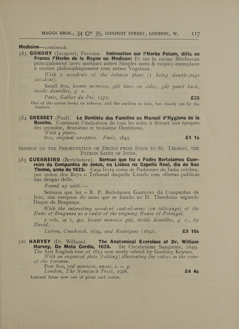  Medicine—continucd. 583 GOHORY (Jacques), Parisien. Instruction sur ’Herbe Petum, ditte en France l’Herbe de la Royne ou Medicén: Et sur la racine Mechiocan principalement (avec quelques autres Simples rares &amp; exquis) exemplaire a manier philosophiquement tous autres Vegetaux. With 2 woodcuts of the tobacco plant (1 being double-page woodcut). Small 8vo, levant mcrocco, gilt lines on sides, gilt panel back, onside dentelles, g. e. Paris Caon aa Pre 1 573: £25 eile 4 the rarest books on tobacco, and the earliest in date, but closely cut by the inders. 584 GRESSET (Paul). Le Dentiste des Familles ou Manuel d’Hygiene de la Bouche. Contenant l’indication de tous les soins &amp;@ donner aux époques des premiére, deuxieme et troisiéme Dentitions. With 4 plates, Svo, o7vzginal wrappers. Paris, 1845. re EA 1s SERMON ON THE PRESENTATION OF DRUGS FROM INDIA TO ST. THOMAS, THE PATRON SAINT OF INDIA. 585 GUERREIRO (Bertclameu). Sermao que fez o Padre Bertolameu Guer- reiro da Companhia de Jesus, na Lisboa na Capella Real, dia de Sao Thome, anno de 1623. Cuja festa como de Padroeiro da India celebra, por ordem dos Reys o Tribunal daquelle Estado com offertas publicas das drogas delle. Bound. up with:— Sermam que fez o R. P. Bertolameu Guerreiro da Companhia de Jesu, nas exequias do anno que se fizerao ao D. Theodosio segundo Duque de Braganga. With the interesting woodcut coat-of-arms (on title-page) of the Duke of Braganza as a cadet of the reigning House of Portugal. 2 vols. in I, 4to, levant morocco gilt, inside dentelles, g. e., by David. Lisbon, Crasbeeck, 1624, and Rodrigues (1632). £3 10s 586 HARVEY (Dr. William). The Anatomical Exercises of Dr. William Harvey, De Motu Cordis, 1628. De Circulatione Sanguinis, 1640. The first English text of 1653 now newly edited by Geoffrey Keynes. Wath an engraved plate (folding) illustrating the valves in the veins of the forearm. Post 8vo, red morocco, uncut, t. e. g London, The Nonesuch Press, 1928. £4 4s Limited Issue now out of print and scarce.