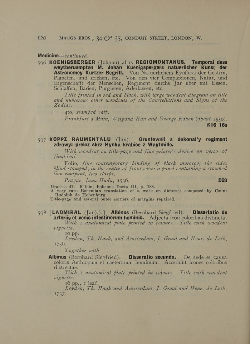 Medicine—continued. 596 KOENIGSBERGER (Johann) alias REGIOMONTANUS. Temporal dess weytberuempten M. Johan Kuenigspergers natuerlicher Kunst der Astronomey Kurtzer Begriff. Von Natuerlichem Eynfluss der Gestirn, Planeten, und zeichen, etc. Von den vier Complexionen, Natur, und Eigenschafft der Menschen, Regiment durchs Jar uber mit Essen, Schlaffen, Baden, Purgieren, Aderlassen, etc. Title printed in red and black, with large woodcut diagram on title and numerous other woodcuts of the Constellations and Signs of the Zodiac. Ato, stamped calf. Frankfurt a Main, Weigand Ean and George Raben (about 1550). £16 16s 597 KOPPZ RAUMENTALU (Jan). Gruntownii a dokonal’y regiment zdrawy: preloz skrz Hynka krahice z Waytmille. With woodcut on title-page and fine printer's device on verso of final leaf. Folio, fzwe contemporary binding of black morocco, the sides blind-stamped, in the centre of front cover a panel containing a crowned lion rampant, two clasps. Prague, Jana Hada, 15306. £63 Graesse 41. Balbin, Bohemia Docta III, p. 188. A very rare Bohemian translation of a work on dietetics composed by Count Rudolph de Hohenburg. Title-page and several outer corners of margins repaired. 598 [LADMIRAL (Jan).).] Albinus (Bernhard Siegfried). Dissertatio de arteriis et venis intestinorum hominis. Adjecta icon coloribus distincta. With 1 anatomical plate printed in colours. Title with wocedcut vignette. IO pp. Leyden, Th. Haak, and Amsterdam, J. Graal and Heur. de Leth, 1720) Logether with:— Albinus (Bernhard Siegfried). Disseratio secunda. De sede et causa coloris Aethiopum et caeterorum hominum. Accedunt icones coloribus distinctae. _ With 1 anatomical plate printed in colours. Title with woodcut vignette. 16 pp., 1 leaf. Leyden, Th. Haak and Amsterdam, J]. Graal and Henr. de Leth, 1737.