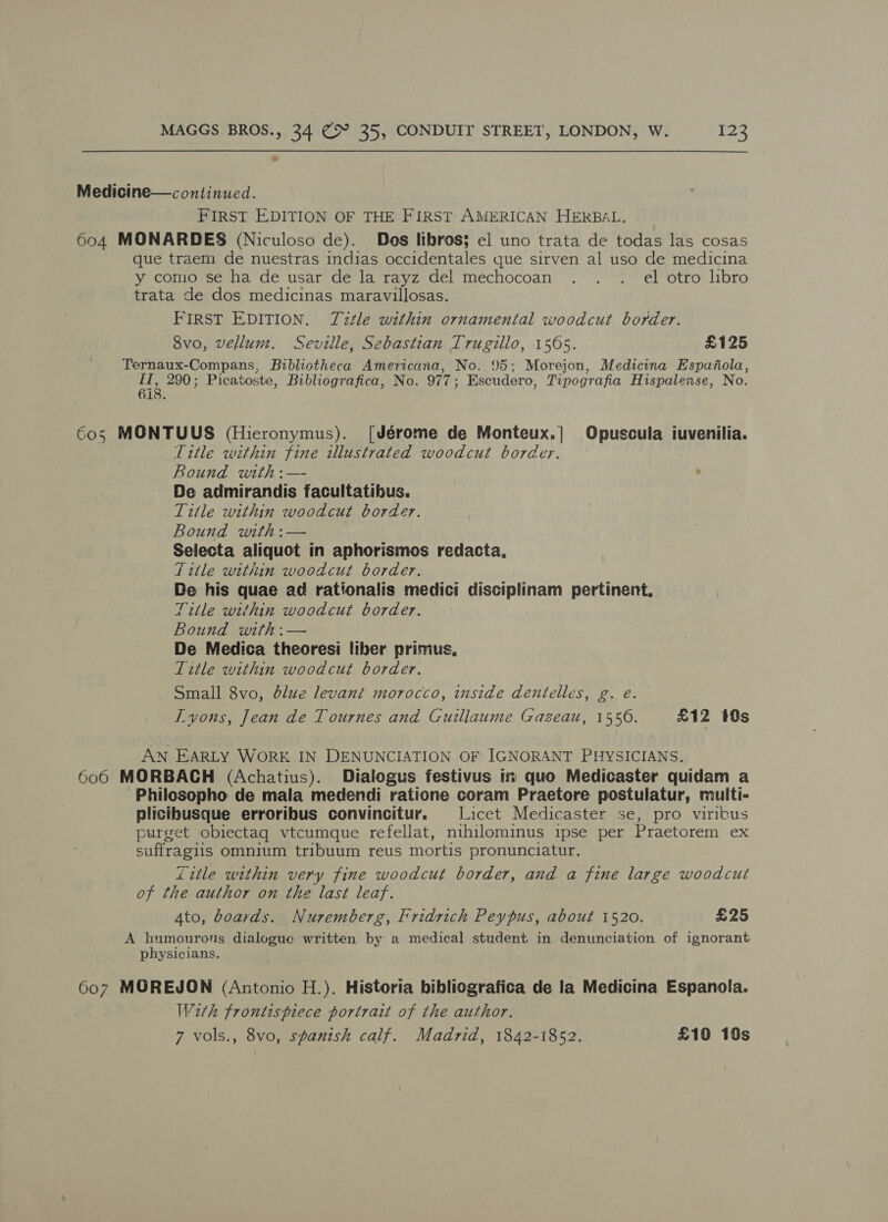 a Medicine—continued. FIRST EDITION OF THE FIRST AMERICAN HERBAL. 604 MONARDES (Niculoso de). Des libros; el uno trata de todas las cosas que traem de nuestras indias occidentales que sirven al uso de medicina y como se ha de usar de la rayz del mechocoan . . . el otro libro trata de dos medicinas maravillosas. FIRST EDITION. TZztle within ornamental woodcut border. 8vo, vellum. Seville, Sebastian Trugillo, 1565. £125 Ternaux-Compans, Bibliotheca Americana, No. 95; Morejon, Medicina Espafola, ai 290; Picatoste, Bibliografica, No. 977; Escudero, Tipografia Hispalense, No. 18. 6o5 MONTUUS (Hieronymus). [Jérome de Monteux.] Opuscula iuvenilia. Title within fine illustrated woodcut border. Bound with:— : De admirandis facultatibus. Title within woodcut border. Bound with:— Selecta aliquot in aphorismos redacta, Title within woodcut border. De his quae ad rationalis medici disciplinam pertinent, Title within woodcut border. Bound with:— De Medica theoresi liber primus, Title within woodcut border. Small 8vo, blue levant morocco, inside dentelles, g. e. IT vons, Jean de Tournes and Guillaume Gazeau, 1556. £12 10s AN EARLY WORK IN DENUNCIATION OF IGNORANT PHYSICIANS. 606 MORBACH (Achatius). Dialogus festivus in quo Medicaster quidam a Philosopho de mala medendi ratione coram Praetore postulatur, rulti- plicibusque erroribus convincitur. Licet Medicaster se, pro viritus purget obiectag vtcumque refellat, nihilominus ipse per Praetorem ex suffragiis omnium tribuum reus mortis pronunciatur. Zitle within very fine woodcut border, and a fine large woodcut of the author on the last leaf. 4to, boards. Nuremberg, Fridrich Peypus, about 1520. £25 A humourous dialogue written by a medical student in denunciation of ignorant physicians. 607 MOREJON (Antonio H.). Historia bibliografica de la Medicina Espanola. With frontispiece portrait of the author. 7 vols., 8vo, spanish calf. Madrid, 1842-1852. £10 10s