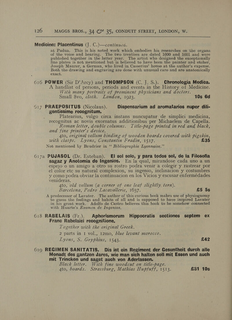 Medicine: Placentinus (J. C.)—continuea. at Padua. This is his noted work which embodies his researches on the organs of the voice and hearing. The two treatises are dated 1600 and 1601 and were published together in the latter year. The artist who designed the exceptionally fine plates is not mentioned but is believed to have been the painter and etcher, Joseph Maurer, a German, who lived in Casserius’ house at the author’s expense. Both, the drawing and engraving are done with unusual care and are anatomically exact. 616 POWER (Sir D’Arcy) and THOMPSON (C. J. S.). Chronologia Medica. A handlist of persons, periods and events in the History of Medicine. With many portraits of prominent physicians and doctors. Small 8vo, cloth. London, . 1923. 10s 6d 617 PRAEPOSITUS (Nicolaus). Dispensarium ad aromatarios nuper dili- gentissime recognitum. Platearius, vulgo circa instans nuncupatur de simplici medicina, recognitus ac novis exornatus additionibus per Michaelem de Capella. Roman letter, double columns. Title-page printed in red and black, and fine printer's device. Ato, original vellum binding of wooden boards covered with pigskin, with clasps. Lyons, Constantin Fradin, 1517. £35 Not mentioned by Beudrier in ‘‘ Bibliographie Lyonnaise.”’ 617a PUJASOL (Dr. Esteban). EI sol solo, y para todos sol, de la Filosofia sagaz y Anotomia de Ingenios. [Fn la qual, mirandose cada uno a un espejo Oo un amigo a otro su rostro podra venir a colegir y rastrear por el color etc su natural complexion, su ingenio, inclinacion y costumbres y como podra obviar la continuacion en los Vicios y escusar enfermédades venideras. Ato, old vellum (a corner of one leaf slightly, torn). Barcelona, Pedro Lacavallerie, 1637. £5 5s A predecessor of Lavater. The author of this curious book makes use of physiognomy to guess the feelings and habits of all and is supposed to have inspired Lavater in his great work. Adolfo de Castro believes this book to be somehow connected with Huarte’s Hxamen de Ingenios, 618 RABELAIS (Fr.). Aphorismorum Hippocratis sectiones septem ex Franc Rabelaisi recognitione, Logether with the original Greek. 2 parts in I vol., 12mo, blue levant morocco. Lyons, S. Gryphius, 1543. £42 619 REGIMEN SANITATIS. Dis ist ein Regiment der Gesuntheit durch alle Monadt des gantzen Jares, wie man sich halten soll mit Essen und auch mit Trincken und saget auch von Aderlassen, Black letter. With fine woodcut on title-page. 4to, boards. Strassburg, Mathias Hupfuff, 1513. £31 10s